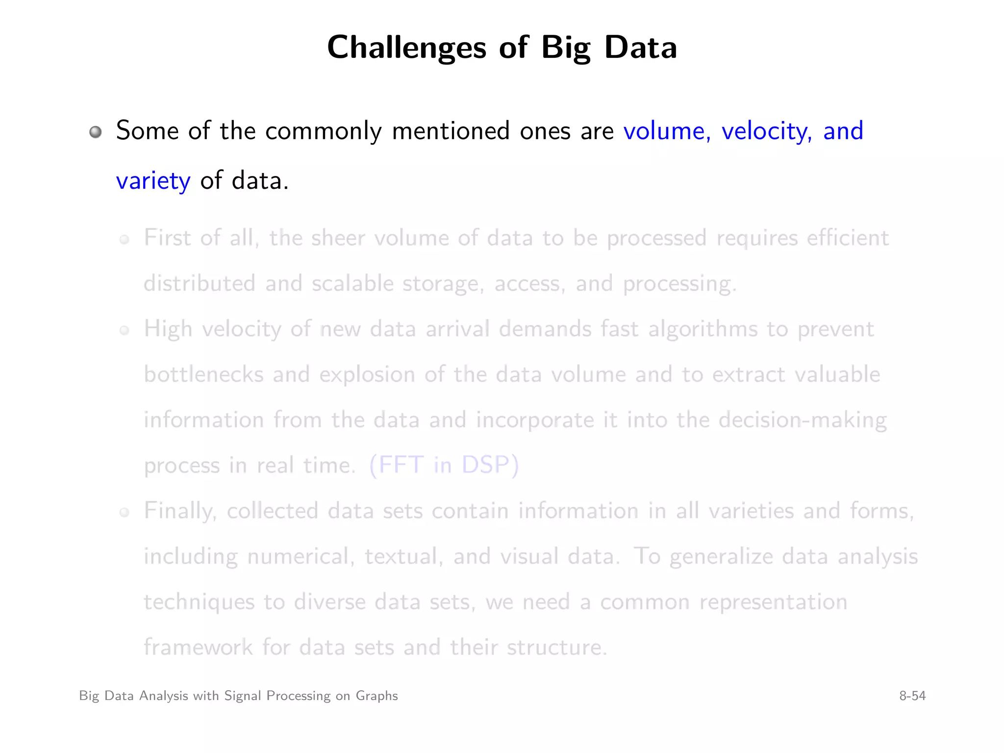 Challenges of Big Data Some of the commonly mentioned ones are volume, velocity, and variety of data. First of all, the sheer volume of data to be processed requires eﬃcient distributed and scalable storage, access, and processing. High velocity of new data arrival demands fast algorithms to prevent bottlenecks and explosion of the data volume and to extract valuable information from the data and incorporate it into the decision-making process in real time. (FFT in DSP) Finally, collected data sets contain information in all varieties and forms, including numerical, textual, and visual data. To generalize data analysis techniques to diverse data sets, we need a common representation framework for data sets and their structure. Big Data Analysis with Signal Processing on Graphs 8-54 