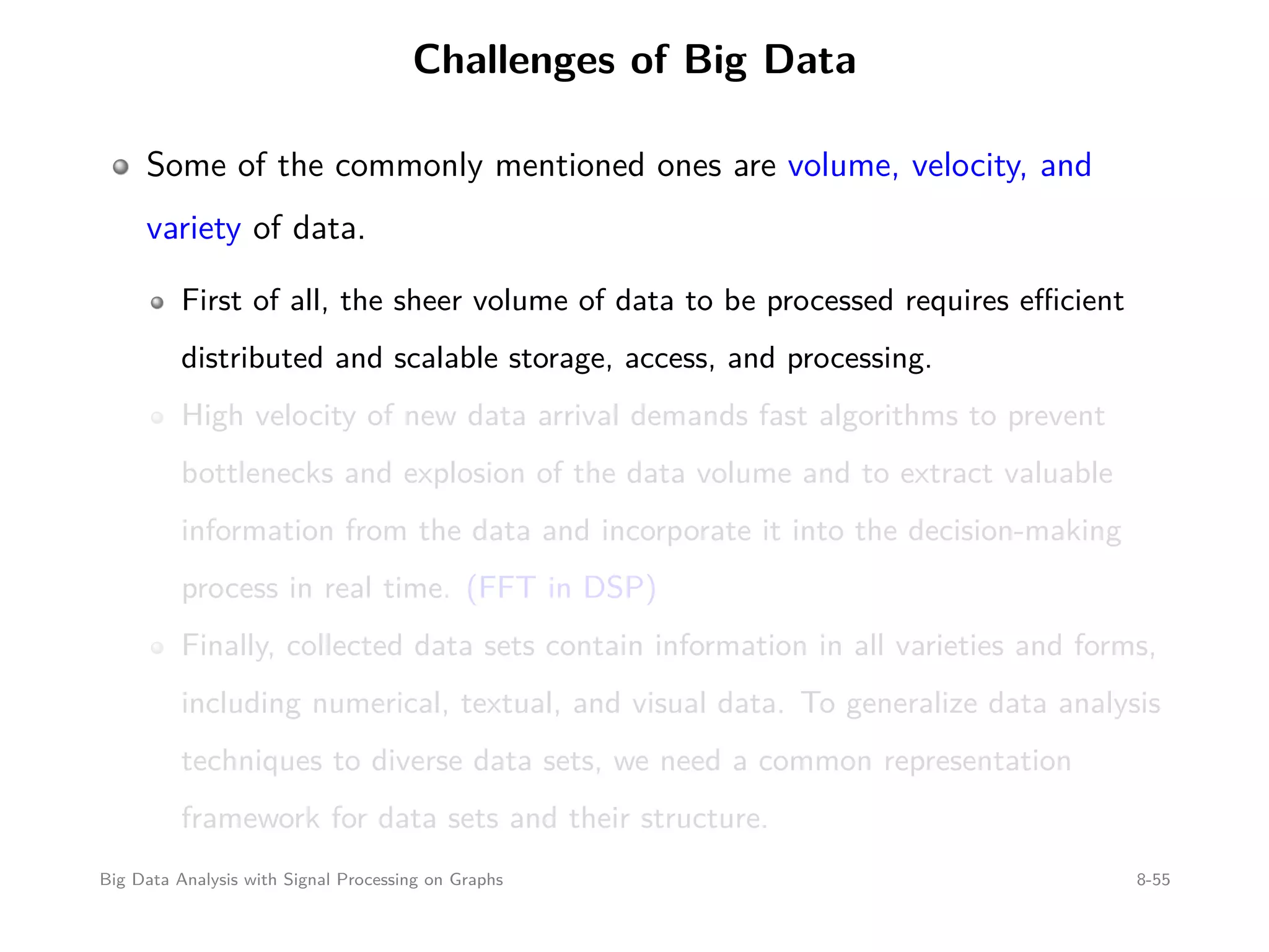 Challenges of Big Data Some of the commonly mentioned ones are volume, velocity, and variety of data. First of all, the sheer volume of data to be processed requires eﬃcient distributed and scalable storage, access, and processing. High velocity of new data arrival demands fast algorithms to prevent bottlenecks and explosion of the data volume and to extract valuable information from the data and incorporate it into the decision-making process in real time. (FFT in DSP) Finally, collected data sets contain information in all varieties and forms, including numerical, textual, and visual data. To generalize data analysis techniques to diverse data sets, we need a common representation framework for data sets and their structure. Big Data Analysis with Signal Processing on Graphs 8-55 