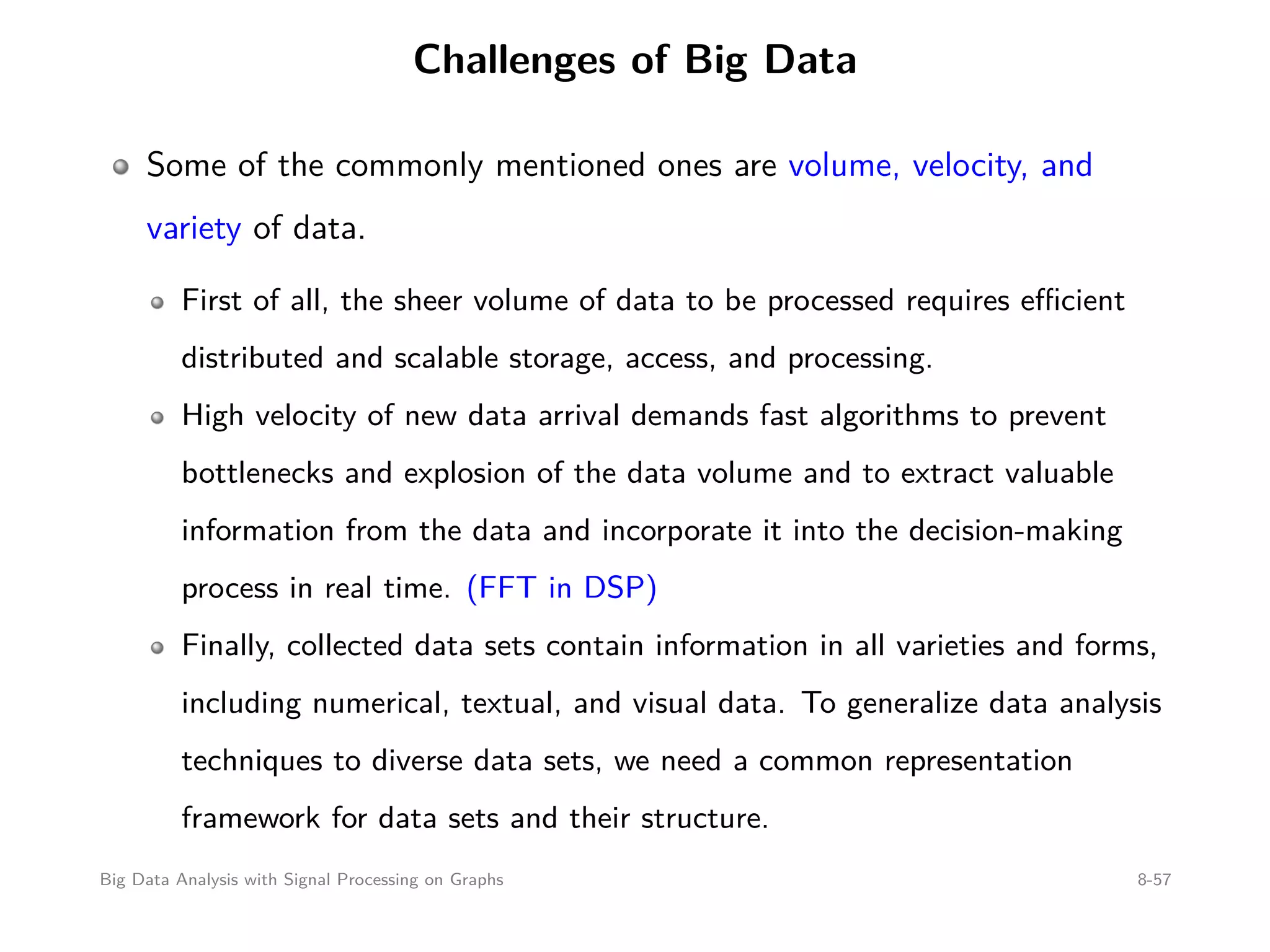 Challenges of Big Data Some of the commonly mentioned ones are volume, velocity, and variety of data. First of all, the sheer volume of data to be processed requires eﬃcient distributed and scalable storage, access, and processing. High velocity of new data arrival demands fast algorithms to prevent bottlenecks and explosion of the data volume and to extract valuable information from the data and incorporate it into the decision-making process in real time. (FFT in DSP) Finally, collected data sets contain information in all varieties and forms, including numerical, textual, and visual data. To generalize data analysis techniques to diverse data sets, we need a common representation framework for data sets and their structure. Big Data Analysis with Signal Processing on Graphs 8-57 