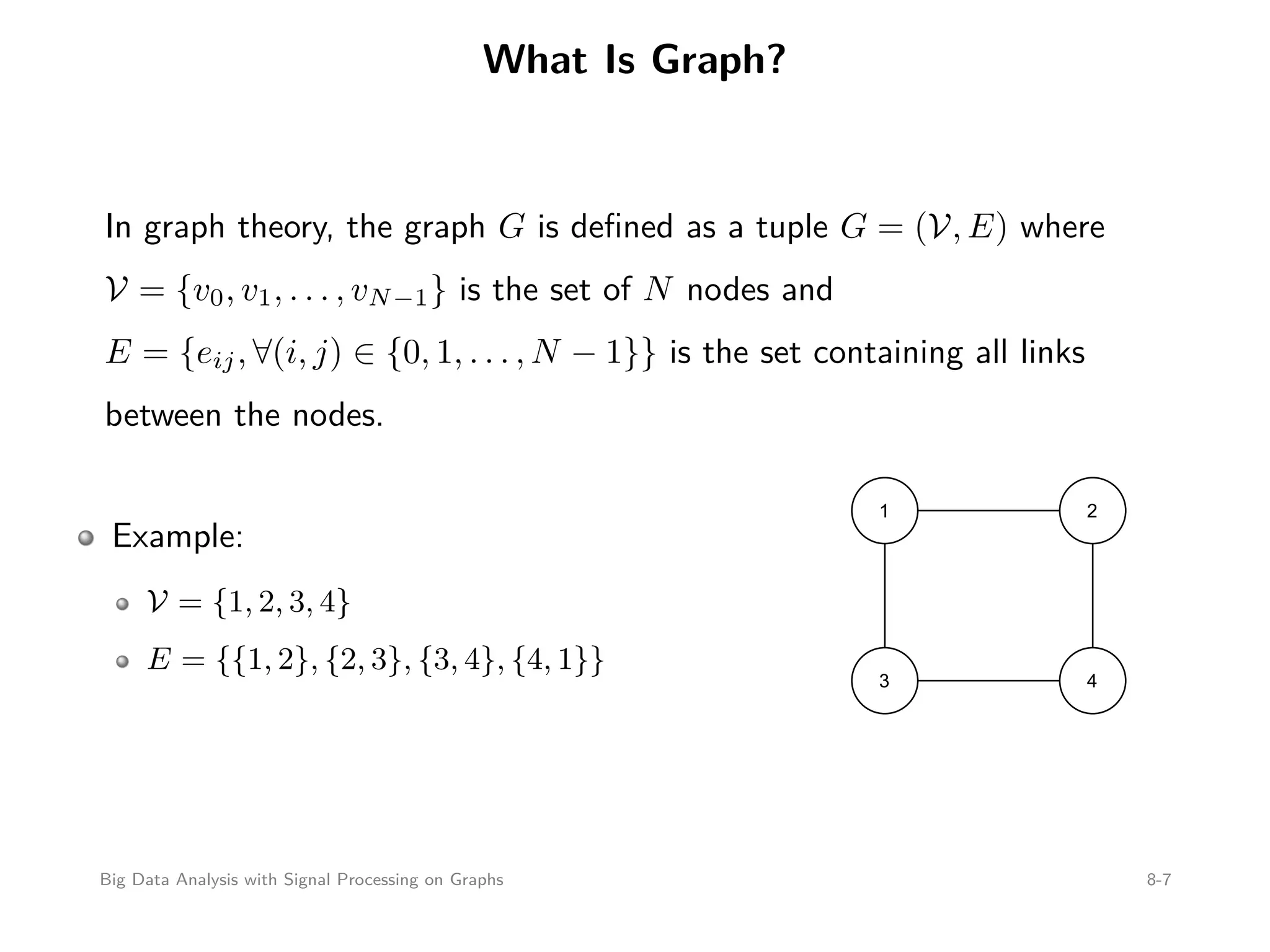 What Is Graph? In graph theory, the graph G is deﬁned as a tuple G = (V, E) where V = {v0, v1, . . . , vN−1} is the set of N nodes and E = {eij, ∀(i, j) ∈ {0, 1, . . . , N − 1}} is the set containing all links between the nodes. Example: V = {1, 2, 3, 4} E = {{1, 2}, {2, 3}, {3, 4}, {4, 1}} 1 2 3 4 Big Data Analysis with Signal Processing on Graphs 8-7 