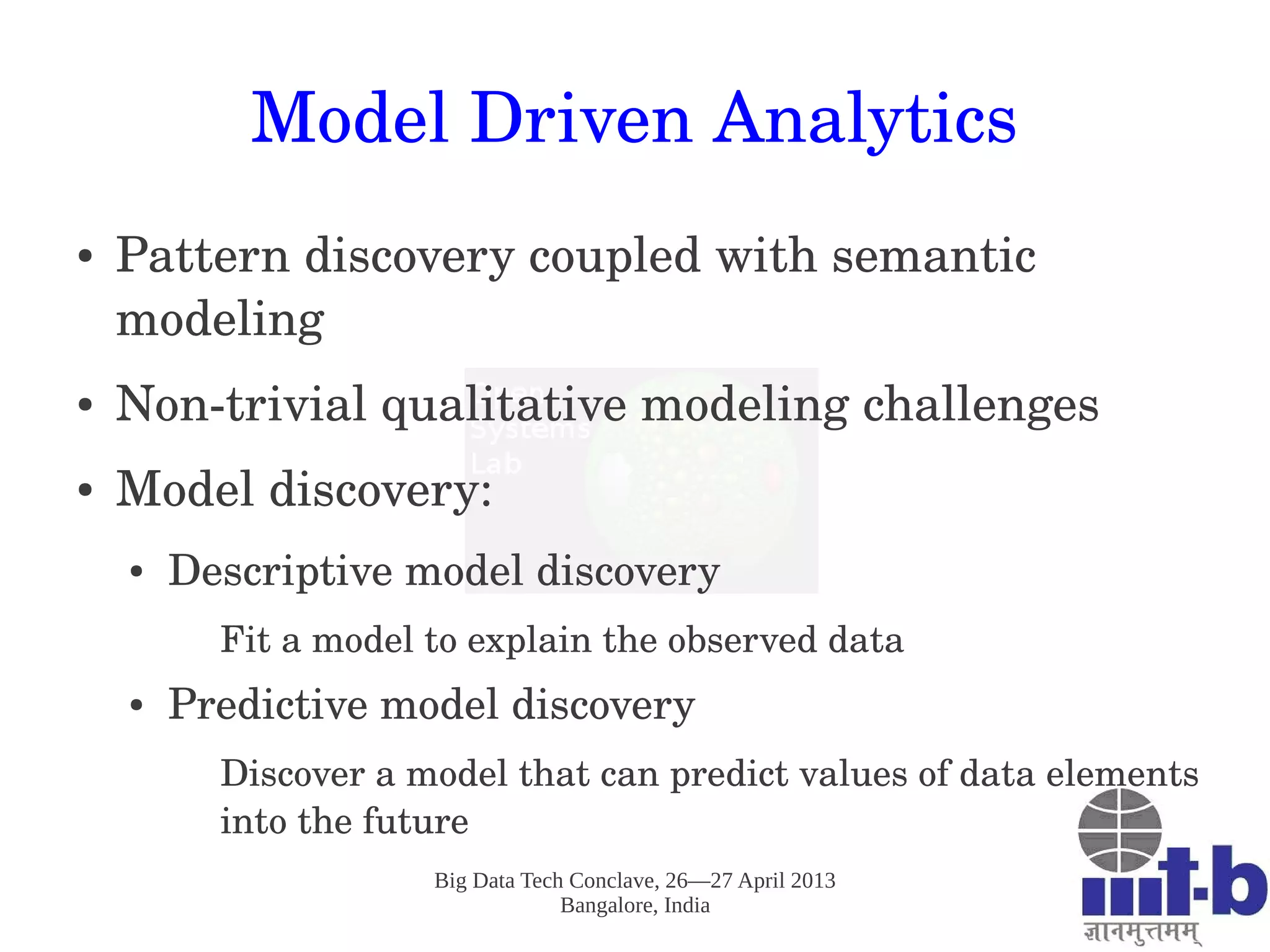 Big Data Tech Conclave, 26—27 April 2013
Bangalore, India
Model Driven Analytics
● Pattern discovery coupled with semantic 
modeling
● Non­trivial qualitative modeling challenges
● Model discovery:
● Descriptive model discovery
Fit a model to explain the observed data
● Predictive model discovery
Discover a model that can predict values of data elements 
into the future
 
