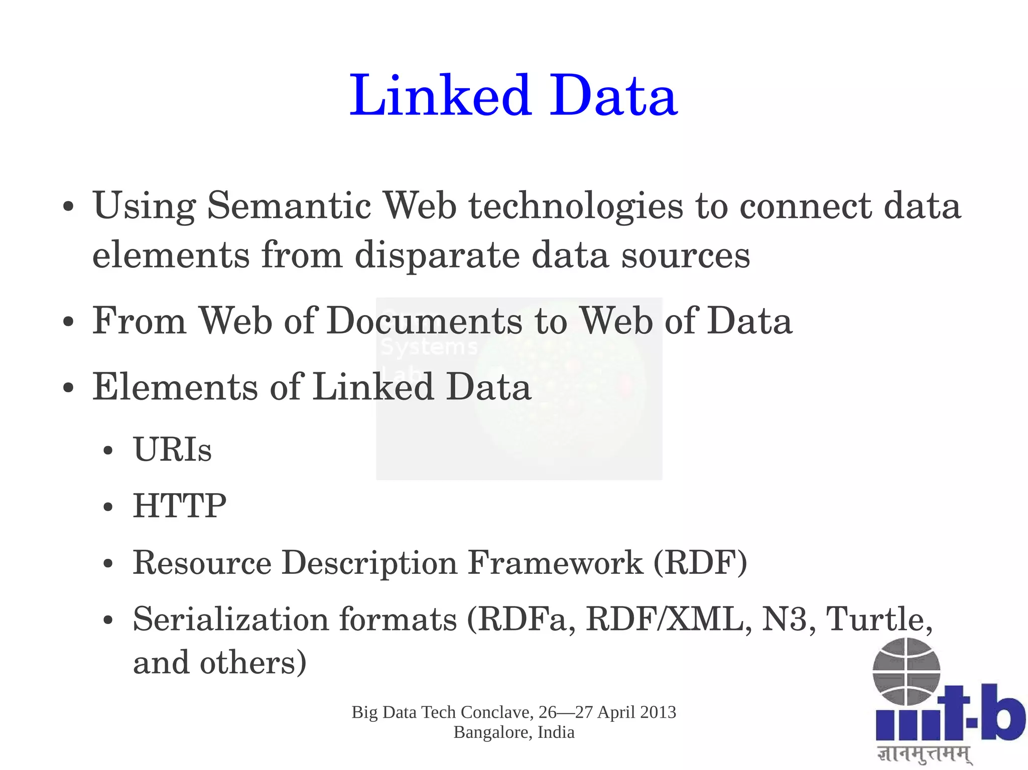 Big Data Tech Conclave, 26—27 April 2013
Bangalore, India
Linked Data
● Using Semantic Web technologies to connect data 
elements from disparate data sources
● From Web of Documents to Web of Data
● Elements of Linked Data
● URIs 
● HTTP
● Resource Description Framework (RDF)
● Serialization formats (RDFa, RDF/XML, N3, Turtle, 
and others)
 