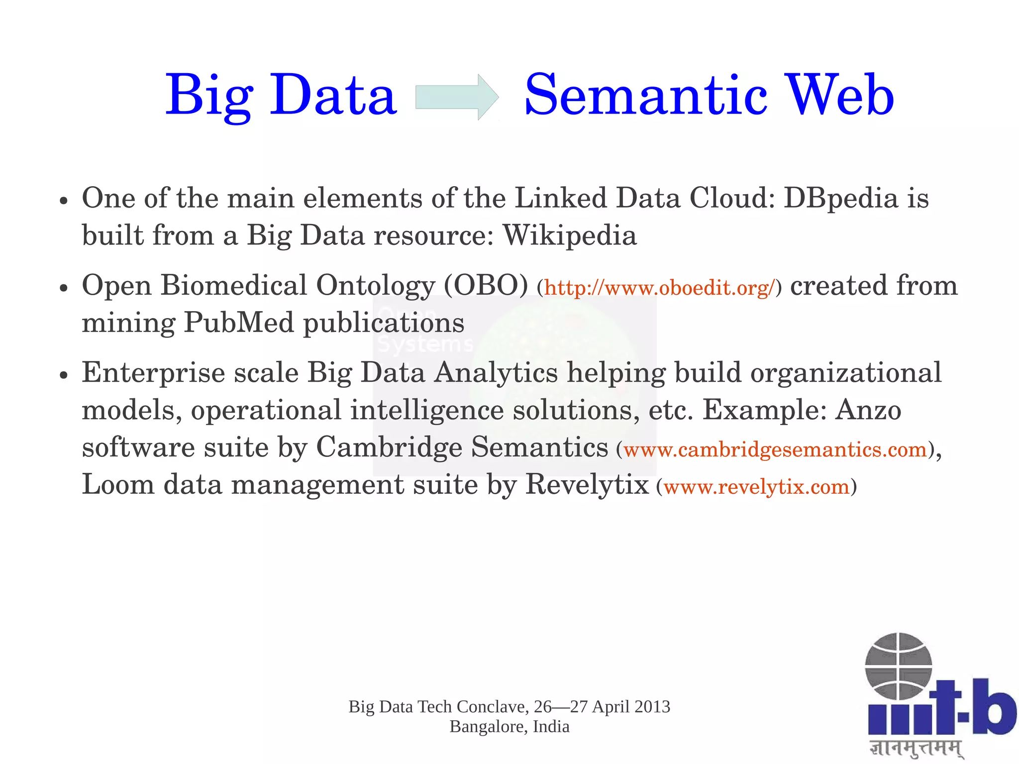 Big Data Tech Conclave, 26—27 April 2013
Bangalore, India
Big Data        Semantic Web
● One of the main elements of the Linked Data Cloud: DBpedia is 
built from a Big Data resource: Wikipedia
● Open Biomedical Ontology (OBO) (http://www.oboedit.org/) created from 
mining PubMed publications
● Enterprise scale Big Data Analytics helping build organizational 
models, operational intelligence solutions, etc. Example: Anzo 
software suite by Cambridge Semantics (www.cambridgesemantics.com), 
Loom data management suite by Revelytix (www.revelytix.com)
 