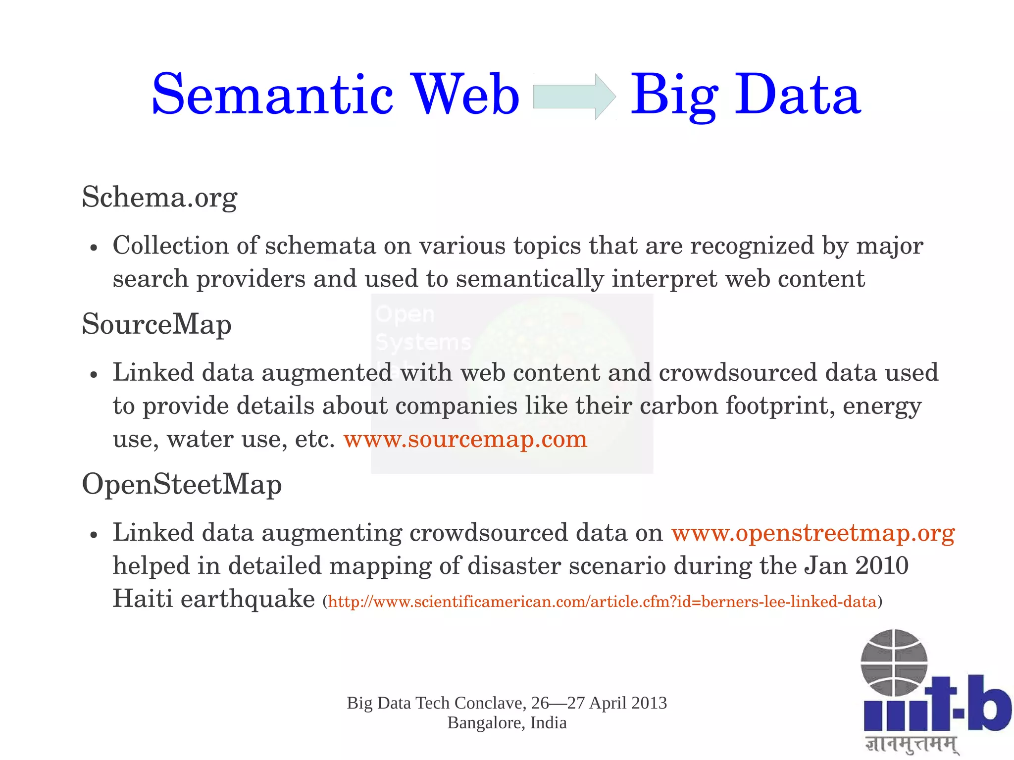 Big Data Tech Conclave, 26—27 April 2013
Bangalore, India
Semantic Web       Big Data
Schema.org
● Collection of schemata on various topics that are recognized by major 
search providers and used to semantically interpret web content
SourceMap
● Linked data augmented with web content and crowdsourced data used 
to provide details about companies like their carbon footprint, energy 
use, water use, etc. www.sourcemap.com 
OpenSteetMap
● Linked data augmenting crowdsourced data on www.openstreetmap.org 
helped in detailed mapping of disaster scenario during the Jan 2010 
Haiti earthquake (http://www.scientificamerican.com/article.cfm?id=berners­lee­linked­data)
 