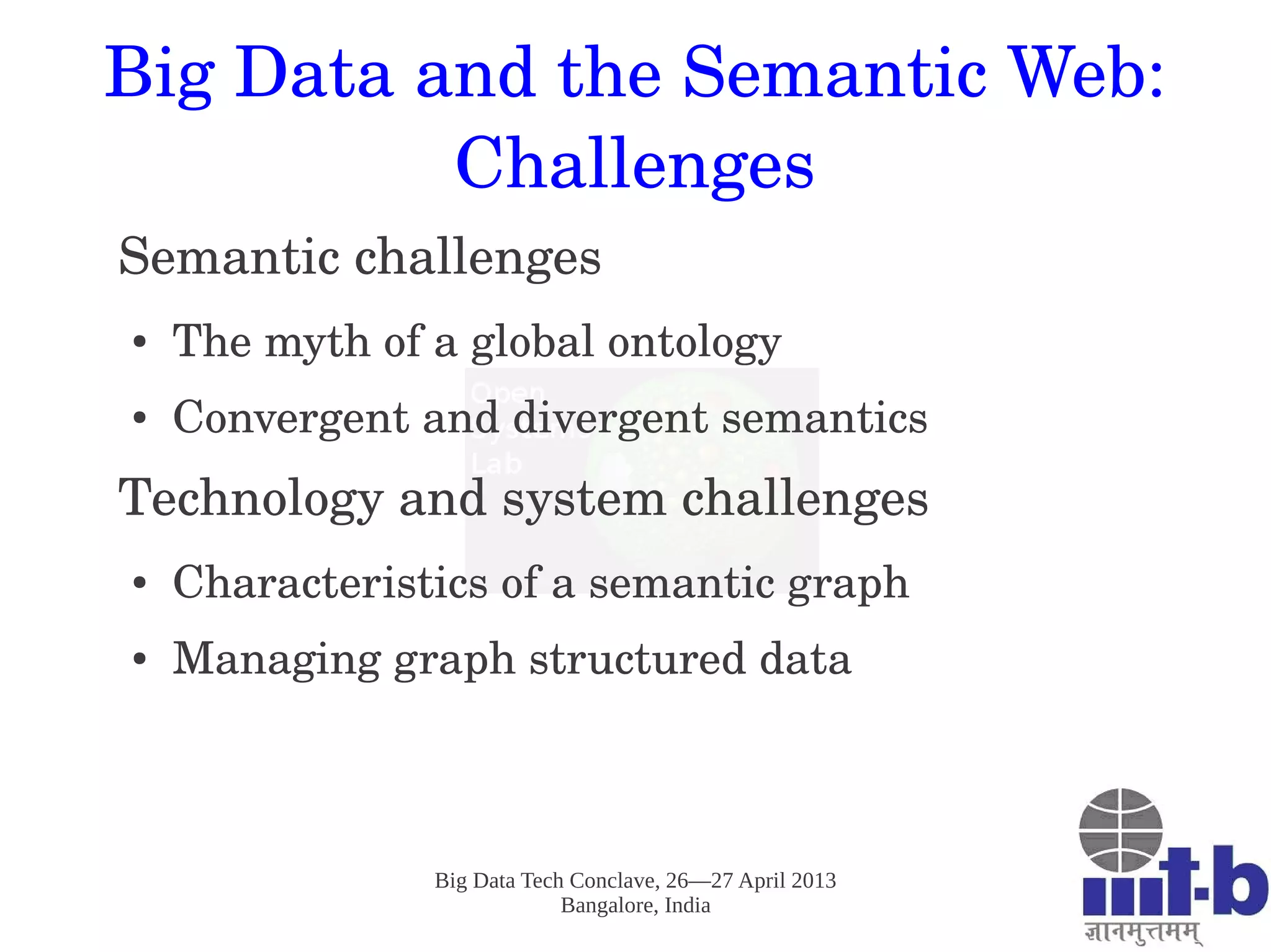 Big Data Tech Conclave, 26—27 April 2013
Bangalore, India
Big Data and the Semantic Web: 
Challenges
Semantic challenges
● The myth of a global ontology
● Convergent and divergent semantics
Technology and system challenges
● Characteristics of a semantic graph
● Managing graph structured data
 