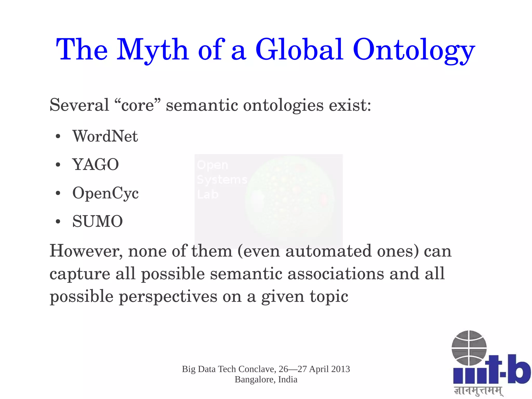 Big Data Tech Conclave, 26—27 April 2013
Bangalore, India
The Myth of a Global Ontology
Several “core” semantic ontologies exist:
● WordNet
● YAGO
● OpenCyc
● SUMO
However, none of them (even automated ones) can 
capture all possible semantic associations and all 
possible perspectives on a given topic
 