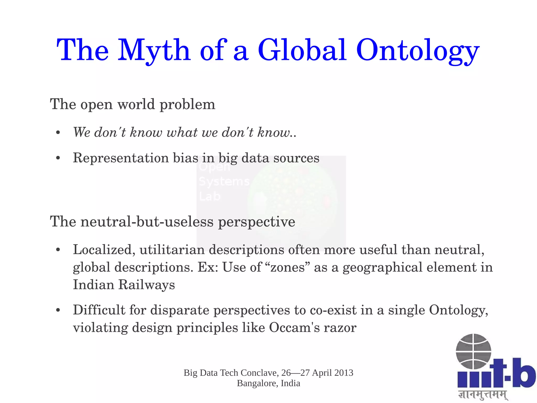 Big Data Tech Conclave, 26—27 April 2013
Bangalore, India
The Myth of a Global Ontology
The open world problem
● We don't know what we don't know.. 
● Representation bias in big data sources
The neutral­but­useless perspective
● Localized, utilitarian descriptions often more useful than neutral, 
global descriptions. Ex: Use of “zones” as a geographical element in 
Indian Railways
● Difficult for disparate perspectives to co­exist in a single Ontology, 
violating design principles like Occam's razor
 