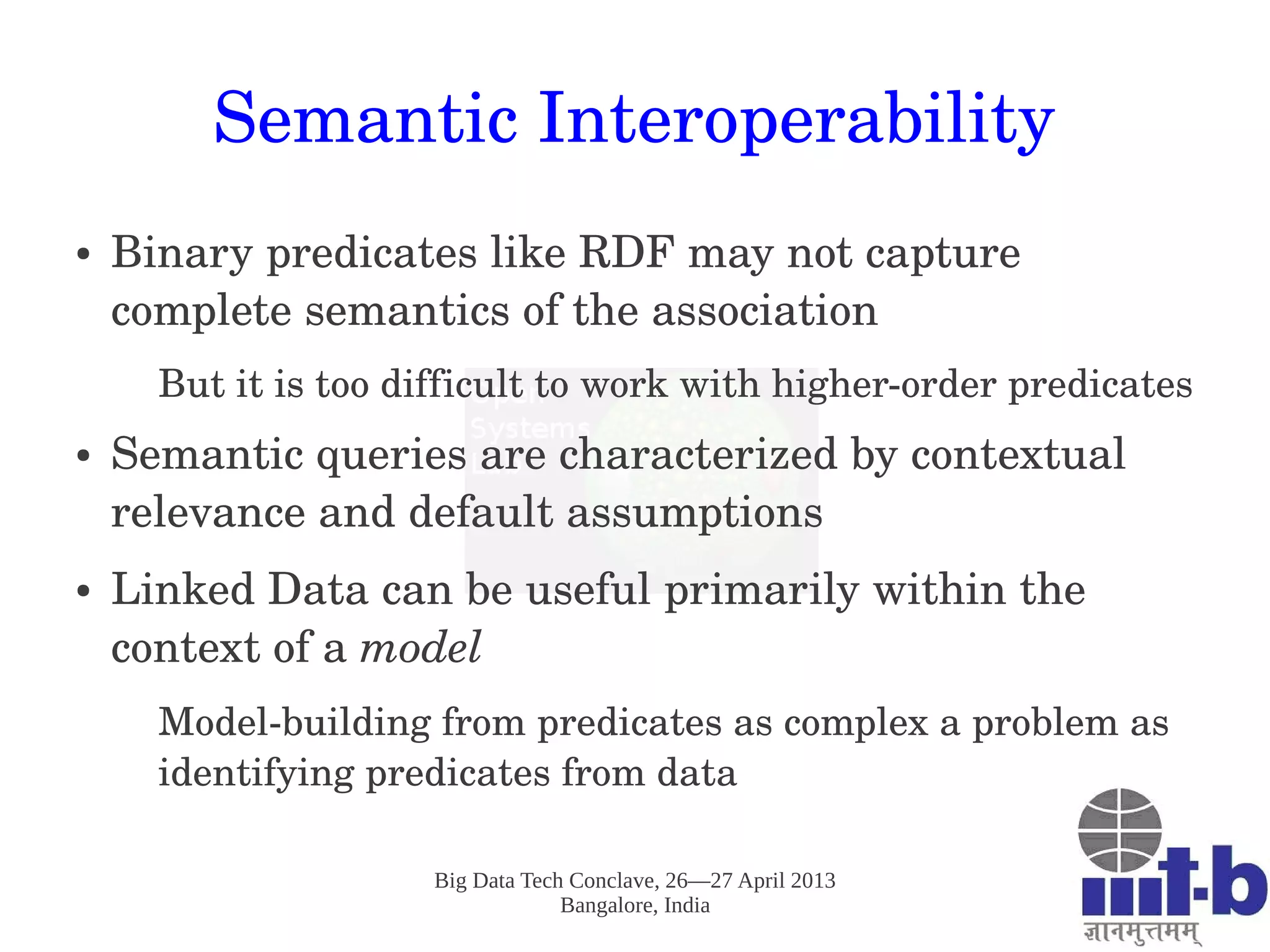Big Data Tech Conclave, 26—27 April 2013
Bangalore, India
Semantic Interoperability
● Binary predicates like RDF may not capture 
complete semantics of the association
But it is too difficult to work with higher­order predicates
● Semantic queries are characterized by contextual 
relevance and default assumptions
● Linked Data can be useful primarily within the 
context of a model
Model­building from predicates as complex a problem as 
identifying predicates from data
 