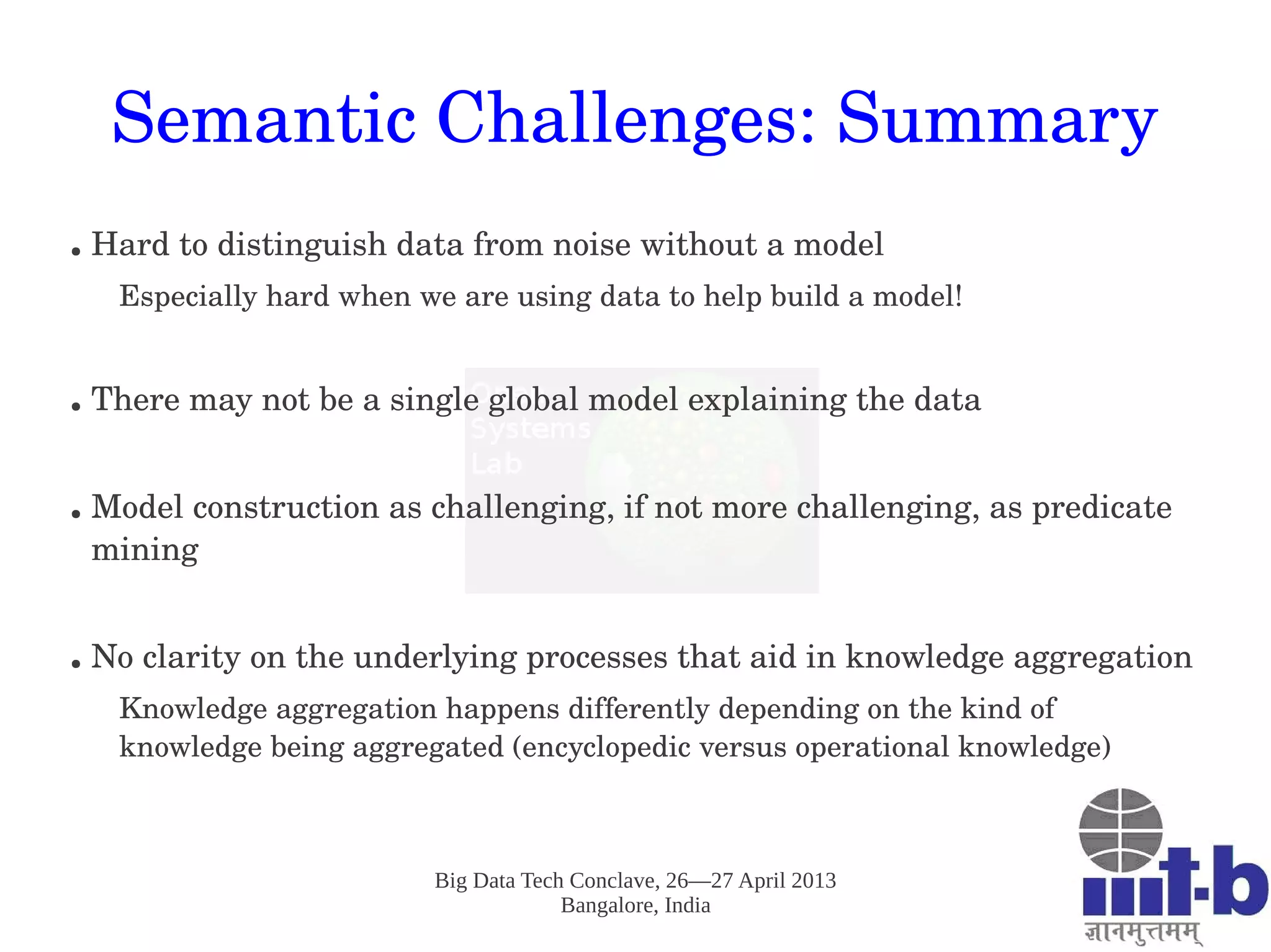 Big Data Tech Conclave, 26—27 April 2013
Bangalore, India
Semantic Challenges: Summary
● Hard to distinguish data from noise without a model
Especially hard when we are using data to help build a model!
● There may not be a single global model explaining the data
● Model construction as challenging, if not more challenging, as predicate 
mining
● No clarity on the underlying processes that aid in knowledge aggregation
Knowledge aggregation happens differently depending on the kind of 
knowledge being aggregated (encyclopedic versus operational knowledge) 
 