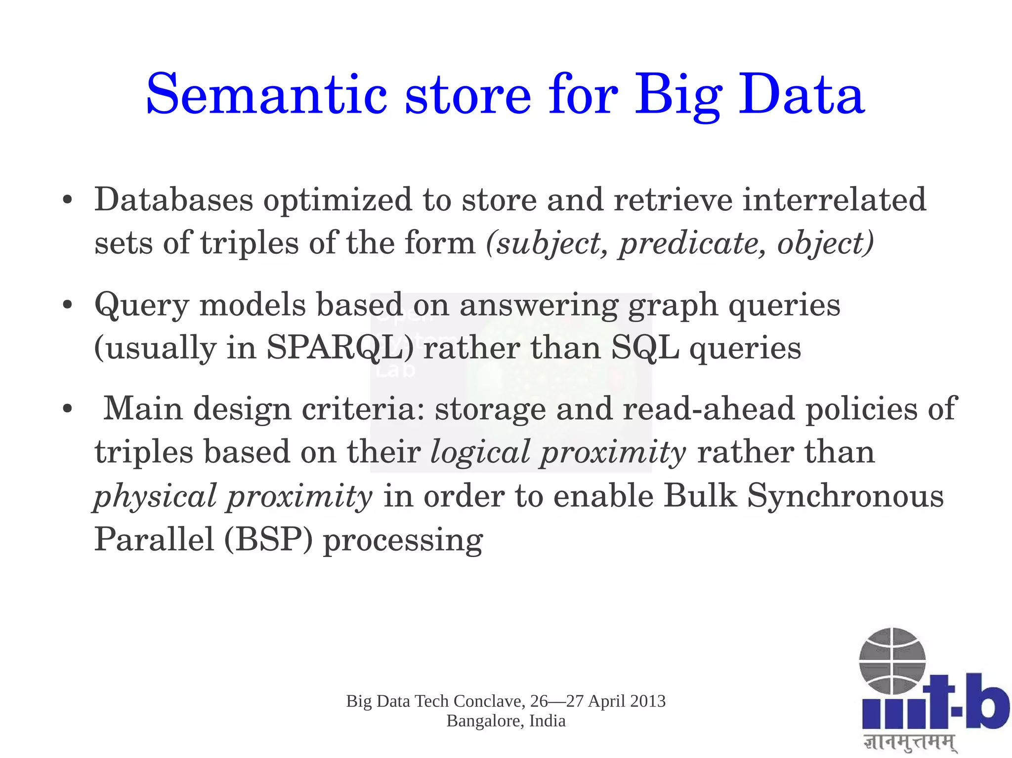 Big Data Tech Conclave, 26—27 April 2013
Bangalore, India
Semantic store for Big Data
● Databases optimized to store and retrieve interrelated 
sets of triples of the form (subject, predicate, object) 
● Query models based on answering graph queries 
(usually in SPARQL) rather than SQL queries
●  Main design criteria: storage and read­ahead policies of 
triples based on their logical proximity rather than 
physical proximity in order to enable Bulk Synchronous 
Parallel (BSP) processing
 