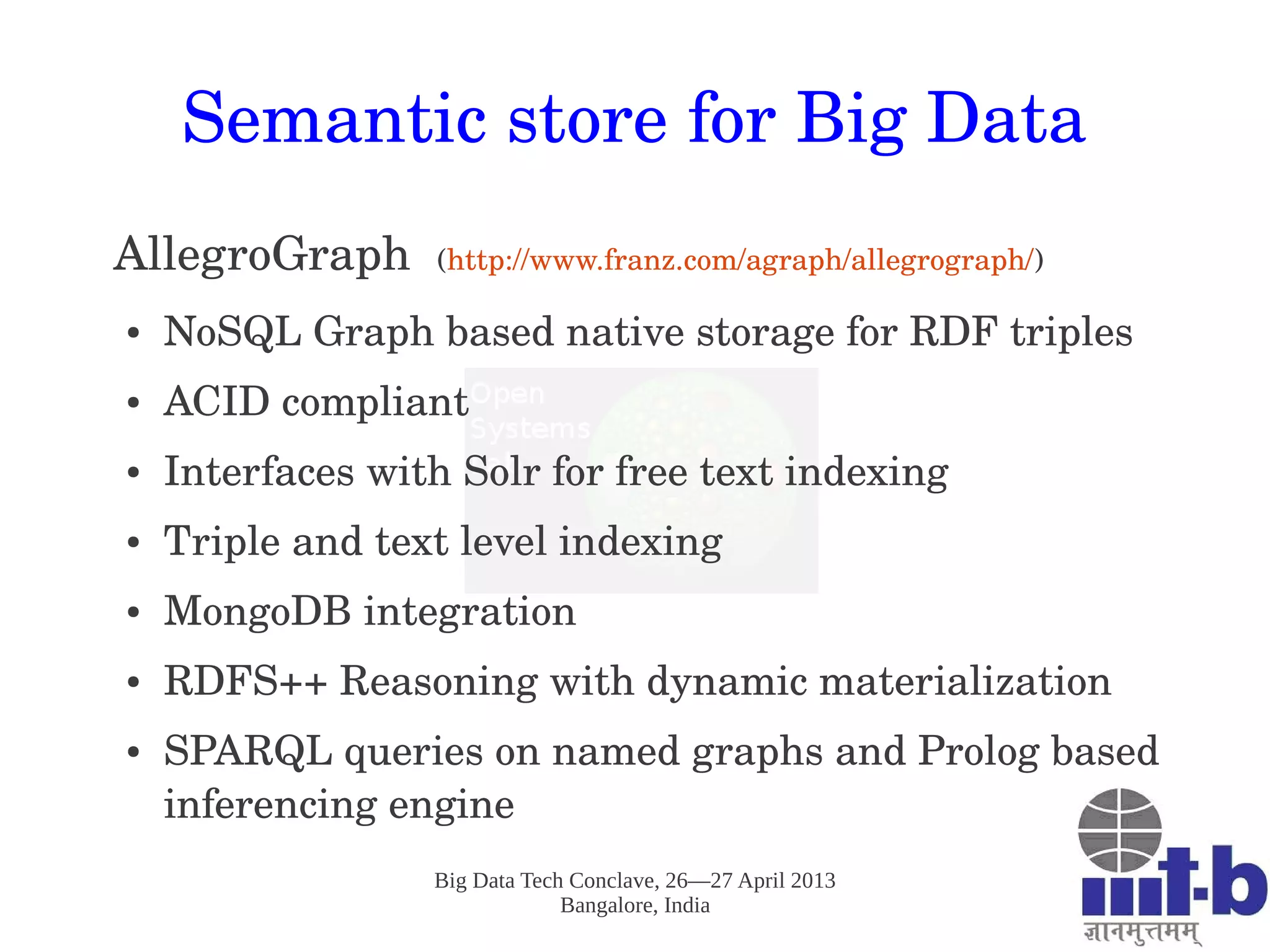 Big Data Tech Conclave, 26—27 April 2013
Bangalore, India
Semantic store for Big Data
AllegroGraph  (http://www.franz.com/agraph/allegrograph/)
● NoSQL Graph based native storage for RDF triples
● ACID compliant
● Interfaces with Solr for free text indexing 
● Triple and text level indexing
● MongoDB integration
● RDFS++ Reasoning with dynamic materialization 
● SPARQL queries on named graphs and Prolog based 
inferencing engine
 