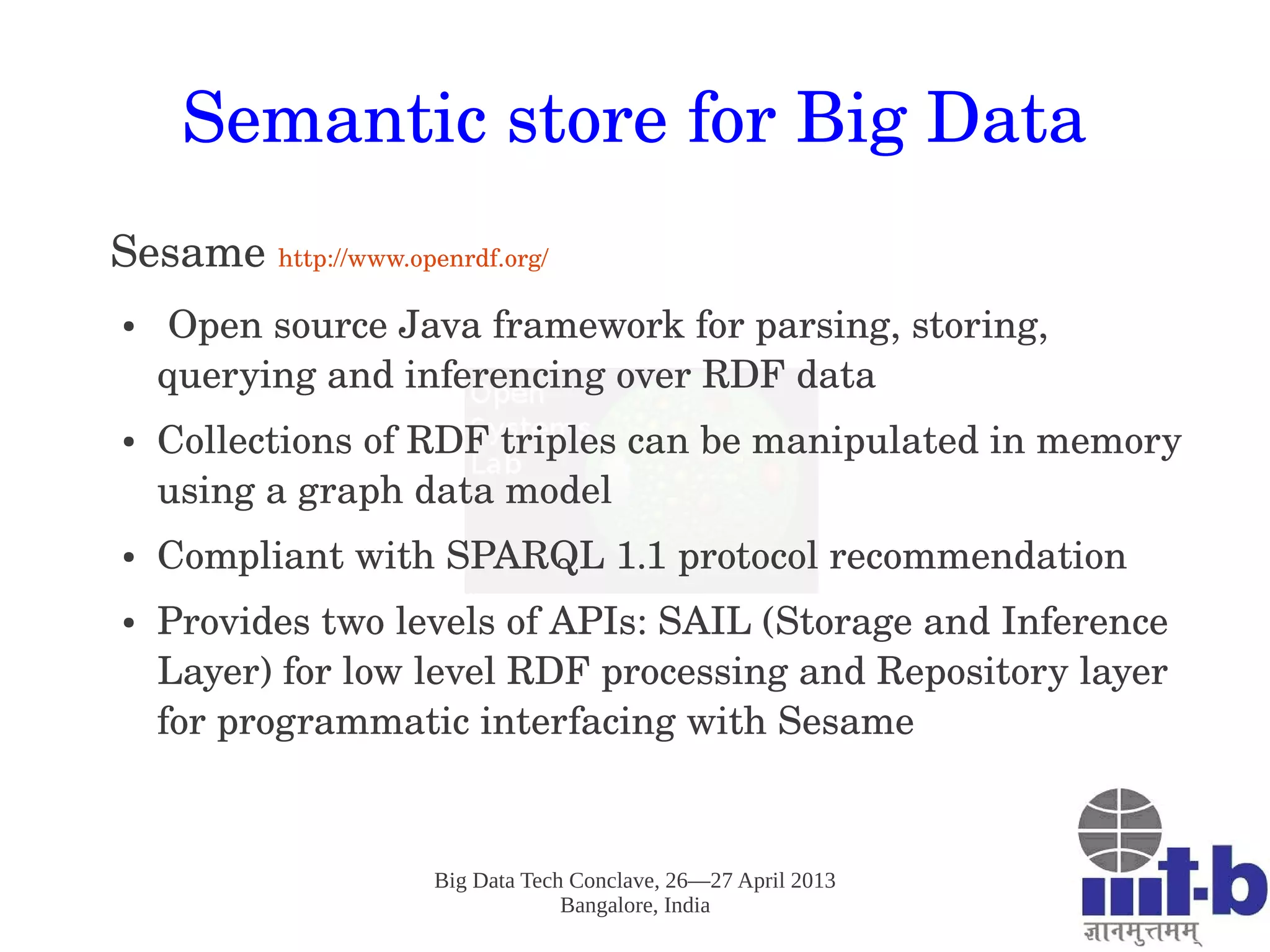 Big Data Tech Conclave, 26—27 April 2013
Bangalore, India
Semantic store for Big Data
Sesame http://www.openrdf.org/
●  Open source Java framework for parsing, storing, 
querying and inferencing over RDF data 
● Collections of RDF triples can be manipulated in memory 
using a graph data model
● Compliant with SPARQL 1.1 protocol recommendation 
● Provides two levels of APIs: SAIL (Storage and Inference 
Layer) for low level RDF processing and Repository layer 
for programmatic interfacing with Sesame
 