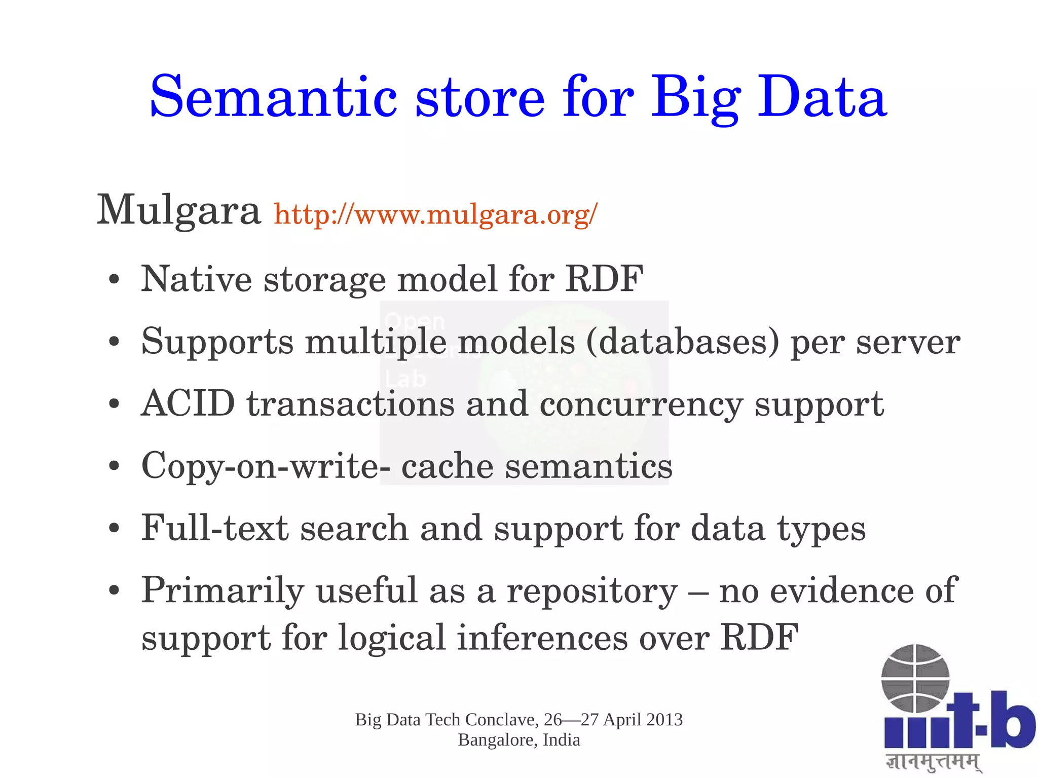 Big Data Tech Conclave, 26—27 April 2013
Bangalore, India
Semantic store for Big Data
Mulgara http://www.mulgara.org/ 
● Native storage model for RDF
● Supports multiple models (databases) per server
● ACID transactions and concurrency support 
● Copy­on­write­ cache semantics
● Full­text search and support for data types
● Primarily useful as a repository – no evidence of 
support for logical inferences over RDF 
 