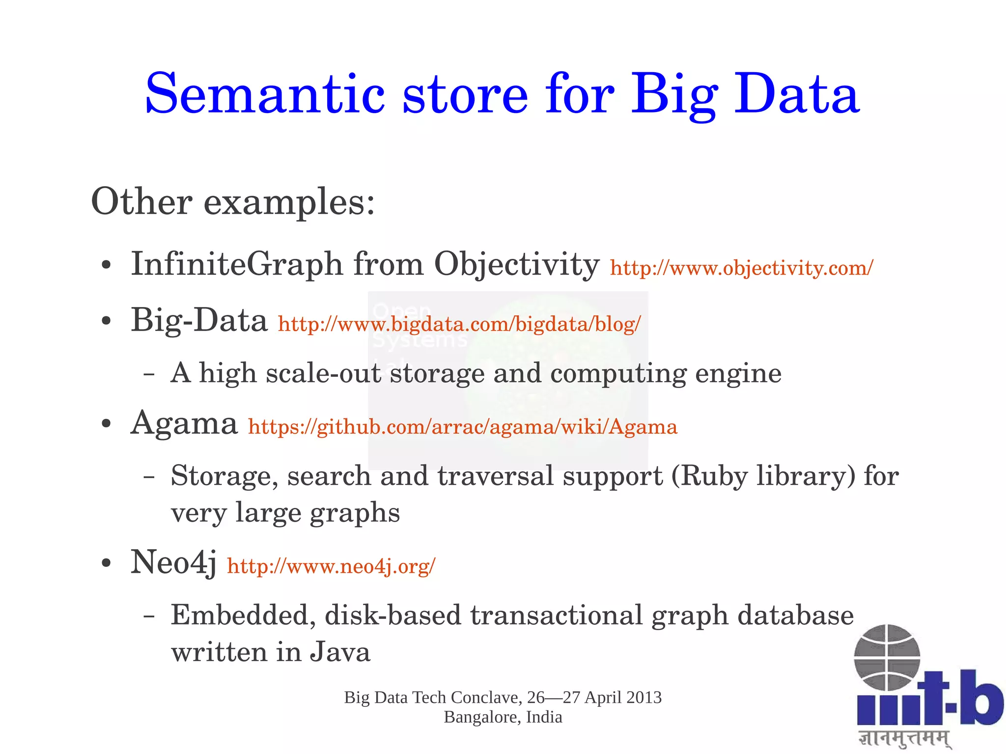 Big Data Tech Conclave, 26—27 April 2013
Bangalore, India
Semantic store for Big Data
Other examples:
● InfiniteGraph from Objectivity http://www.objectivity.com/
● Big­Data http://www.bigdata.com/bigdata/blog/ 
– A high scale­out storage and computing engine
● Agama https://github.com/arrac/agama/wiki/Agama 
– Storage, search and traversal support (Ruby library) for 
very large graphs 
● Neo4j http://www.neo4j.org/ 
– Embedded, disk­based transactional graph database 
written in Java 
 