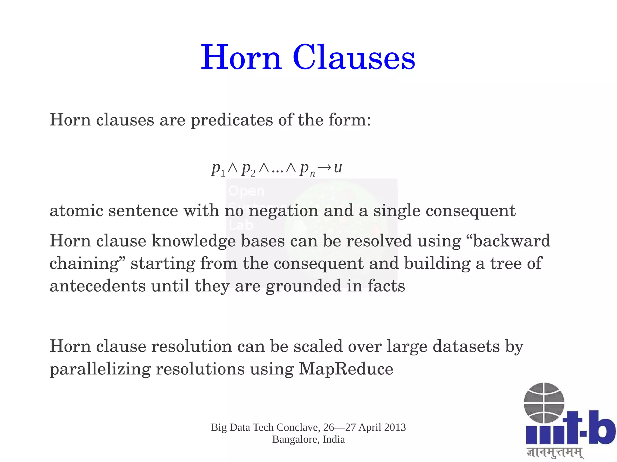 Big Data Tech Conclave, 26—27 April 2013
Bangalore, India
Horn Clauses
Horn clauses are predicates of the form:
atomic sentence with no negation and a single consequent
Horn clause knowledge bases can be resolved using “backward 
chaining” starting from the consequent and building a tree of 
antecedents until they are grounded in facts
Horn clause resolution can be scaled over large datasets by 
parallelizing resolutions using MapReduce 
 
p1∧p2∧...∧pn →u
 