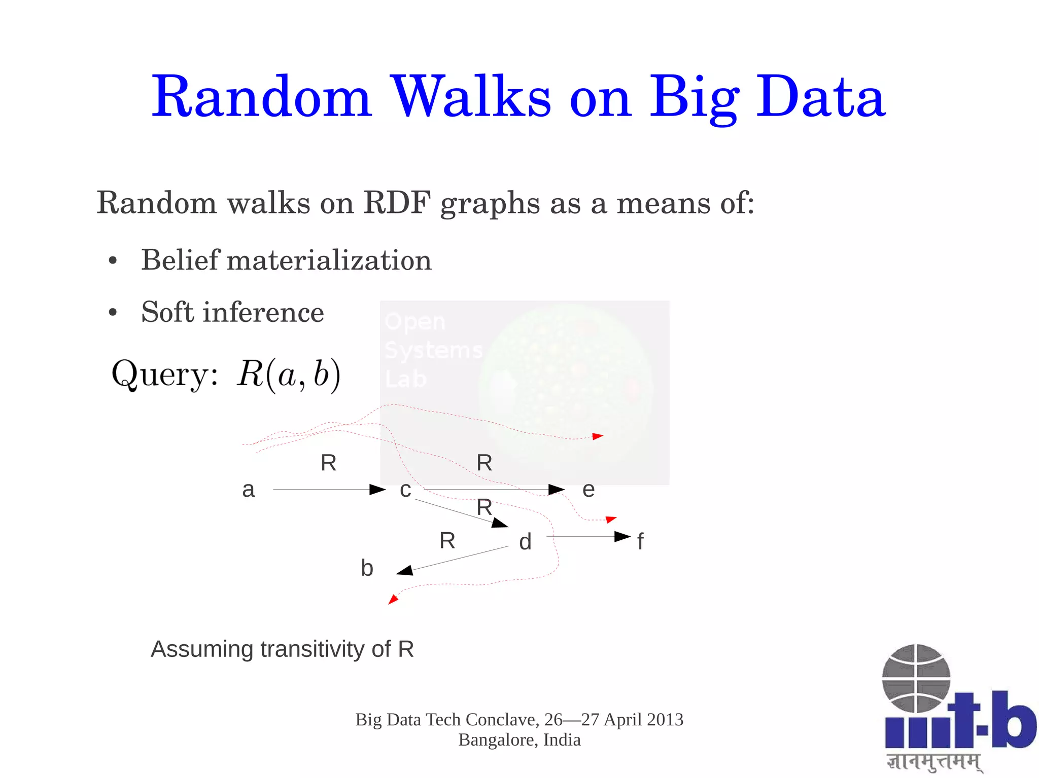 Big Data Tech Conclave, 26—27 April 2013
Bangalore, India
Random Walks on Big Data
Random walks on RDF graphs as a means of:
● Belief materialization
● Soft inference
a c e
d f
b
R R
R
R
Assuming transitivity of R
 