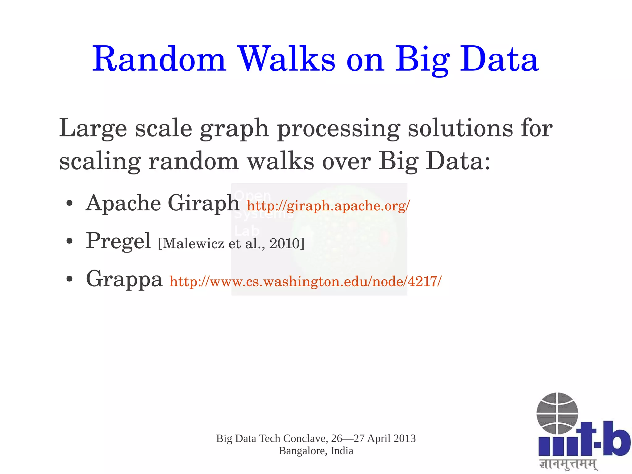 Big Data Tech Conclave, 26—27 April 2013
Bangalore, India
Random Walks on Big Data
Large scale graph processing solutions for 
scaling random walks over Big Data: 
● Apache Giraph http://giraph.apache.org/ 
● Pregel [Malewicz et al., 2010]
● Grappa http://www.cs.washington.edu/node/4217/ 
 