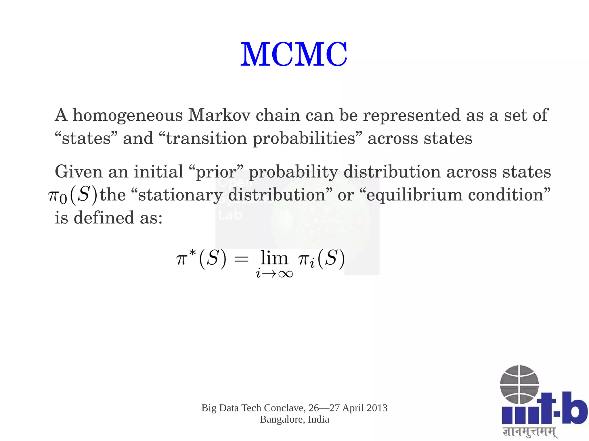 Big Data Tech Conclave, 26—27 April 2013
Bangalore, India
MCMC
A homogeneous Markov chain can be represented as a set of 
“states” and “transition probabilities” across states
Given an initial “prior” probability distribution across states  
         the “stationary distribution” or “equilibrium condition” 
is defined as: 
 