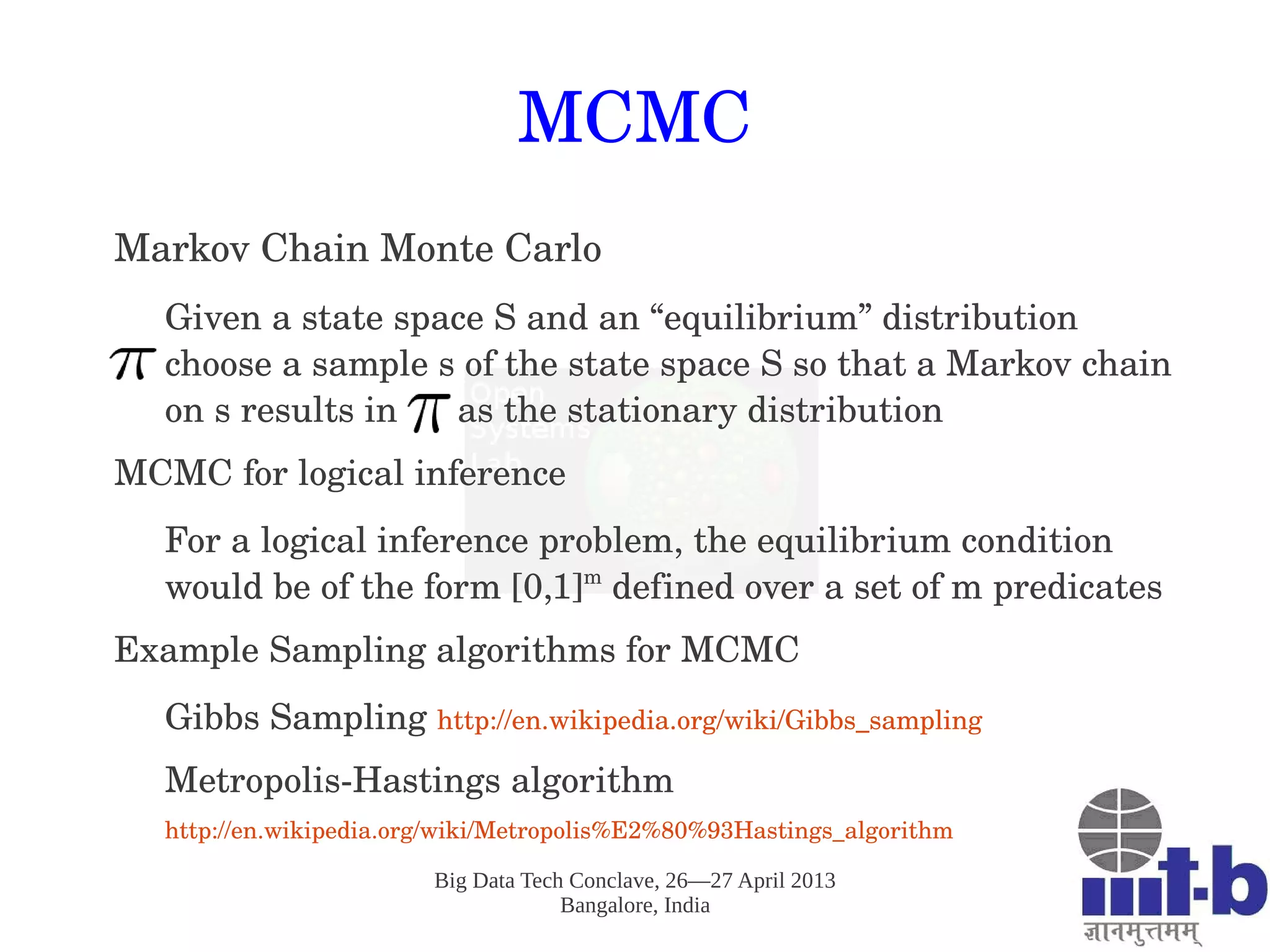 Big Data Tech Conclave, 26—27 April 2013
Bangalore, India
MCMC
Markov Chain Monte Carlo
Given a state space S and an “equilibrium” distribution       
choose a sample s of the state space S so that a Markov chain 
on s results in      as the stationary distribution
MCMC for logical inference
For a logical inference problem, the equilibrium condition 
would be of the form [0,1]m
 defined over a set of m predicates
Example Sampling algorithms for MCMC
Gibbs Sampling http://en.wikipedia.org/wiki/Gibbs_sampling 
Metropolis­Hastings algorithm 
http://en.wikipedia.org/wiki/Metropolis%E2%80%93Hastings_algorithm 
 