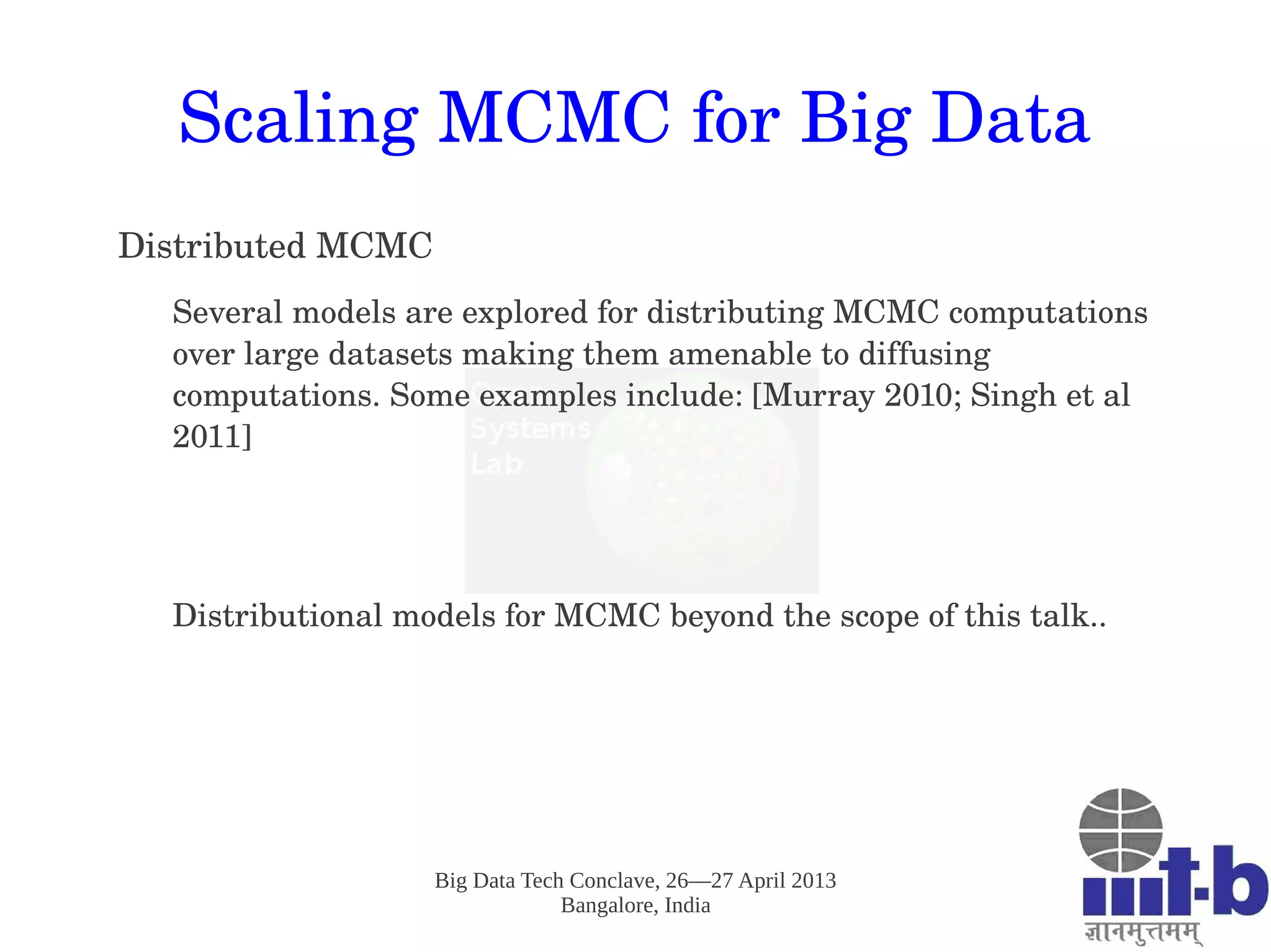 Big Data Tech Conclave, 26—27 April 2013
Bangalore, India
Scaling MCMC for Big Data
Distributed MCMC
Several models are explored for distributing MCMC computations 
over large datasets making them amenable to diffusing 
computations. Some examples include: [Murray 2010; Singh et al 
2011]
Distributional models for MCMC beyond the scope of this talk.. 
 