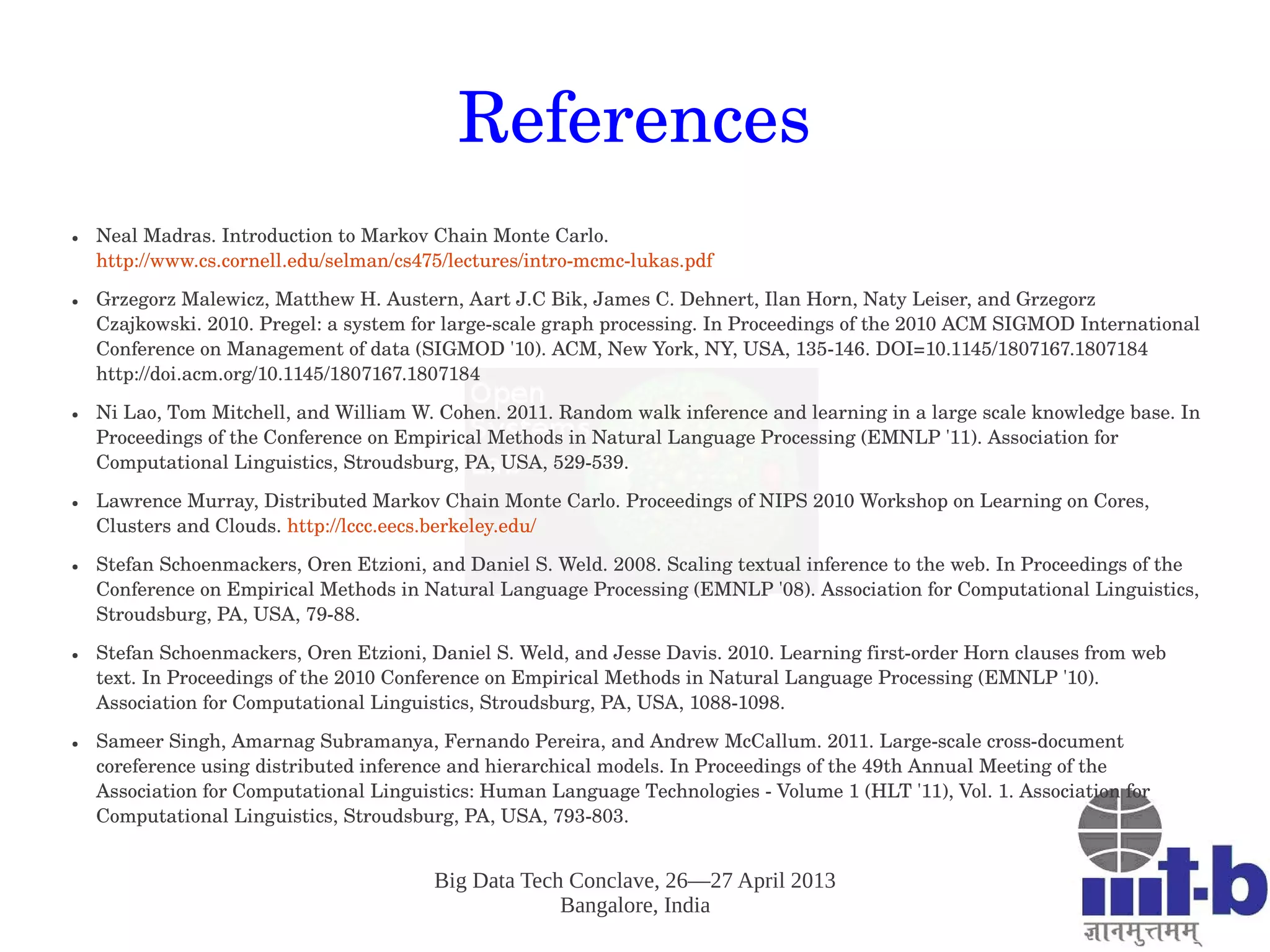 Big Data Tech Conclave, 26—27 April 2013
Bangalore, India
References
● Neal Madras. Introduction to Markov Chain Monte Carlo. 
http://www.cs.cornell.edu/selman/cs475/lectures/intro­mcmc­lukas.pdf 
● Grzegorz Malewicz, Matthew H. Austern, Aart J.C Bik, James C. Dehnert, Ilan Horn, Naty Leiser, and Grzegorz 
Czajkowski. 2010. Pregel: a system for large­scale graph processing. In Proceedings of the 2010 ACM SIGMOD International 
Conference on Management of data (SIGMOD '10). ACM, New York, NY, USA, 135­146. DOI=10.1145/1807167.1807184 
http://doi.acm.org/10.1145/1807167.1807184
● Ni Lao, Tom Mitchell, and William W. Cohen. 2011. Random walk inference and learning in a large scale knowledge base. In 
Proceedings of the Conference on Empirical Methods in Natural Language Processing (EMNLP '11). Association for 
Computational Linguistics, Stroudsburg, PA, USA, 529­539. 
● Lawrence Murray, Distributed Markov Chain Monte Carlo. Proceedings of NIPS 2010 Workshop on Learning on Cores, 
Clusters and Clouds. http://lccc.eecs.berkeley.edu/ 
● Stefan Schoenmackers, Oren Etzioni, and Daniel S. Weld. 2008. Scaling textual inference to the web. In Proceedings of the 
Conference on Empirical Methods in Natural Language Processing (EMNLP '08). Association for Computational Linguistics, 
Stroudsburg, PA, USA, 79­88.
● Stefan Schoenmackers, Oren Etzioni, Daniel S. Weld, and Jesse Davis. 2010. Learning first­order Horn clauses from web 
text. In Proceedings of the 2010 Conference on Empirical Methods in Natural Language Processing (EMNLP '10). 
Association for Computational Linguistics, Stroudsburg, PA, USA, 1088­1098.
● Sameer Singh, Amarnag Subramanya, Fernando Pereira, and Andrew McCallum. 2011. Large­scale cross­document 
coreference using distributed inference and hierarchical models. In Proceedings of the 49th Annual Meeting of the 
Association for Computational Linguistics: Human Language Technologies ­ Volume 1 (HLT '11), Vol. 1. Association for 
Computational Linguistics, Stroudsburg, PA, USA, 793­803.   
 