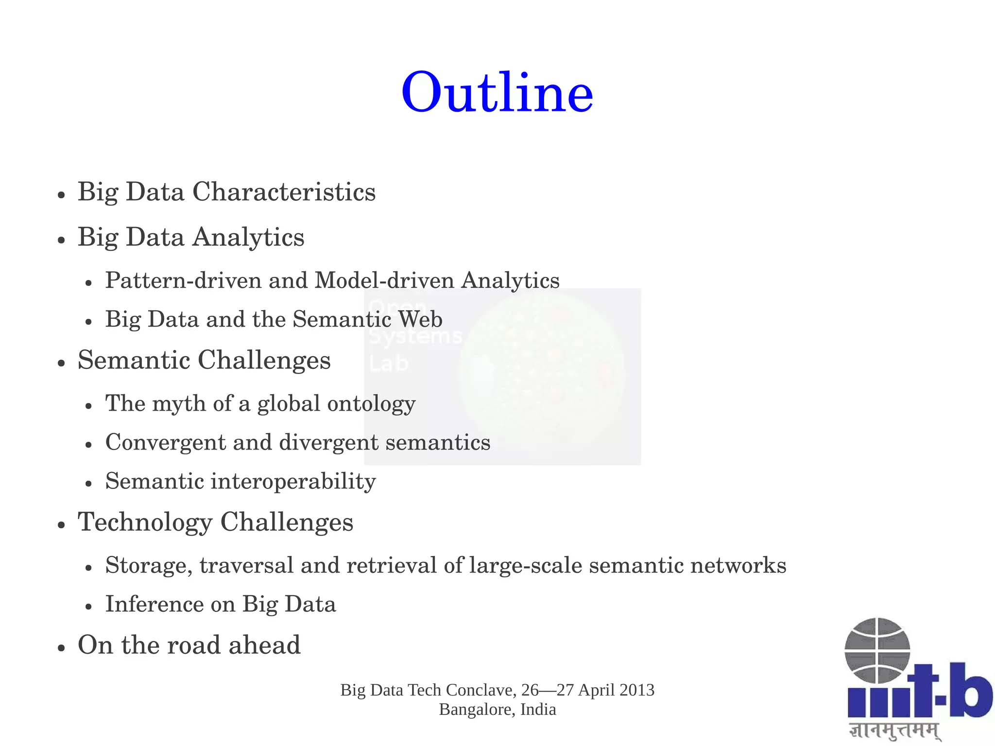 Big Data Tech Conclave, 26—27 April 2013
Bangalore, India
Outline
● Big Data Characteristics
● Big Data Analytics
● Pattern­driven and Model­driven Analytics
● Big Data and the Semantic Web
● Semantic Challenges
● The myth of a global ontology
● Convergent and divergent semantics
● Semantic interoperability 
● Technology Challenges
● Storage, traversal and retrieval of large­scale semantic networks
● Inference on Big Data
● On the road ahead
 