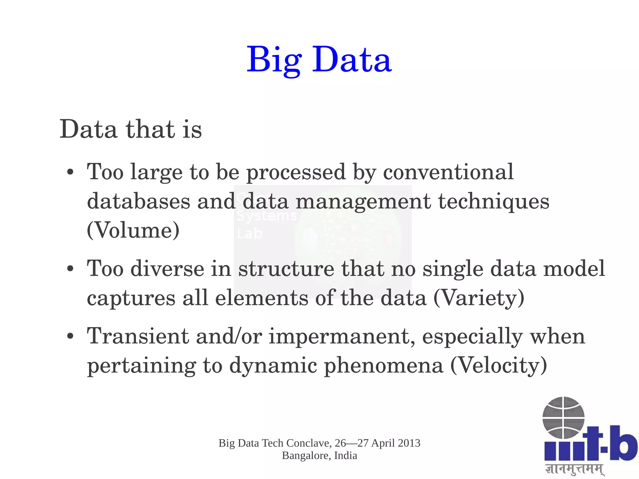 Big Data Tech Conclave, 26—27 April 2013
Bangalore, India
Big Data
Data that is 
● Too large to be processed by conventional 
databases and data management techniques 
(Volume)
● Too diverse in structure that no single data model 
captures all elements of the data (Variety)
● Transient and/or impermanent, especially when 
pertaining to dynamic phenomena (Velocity)
 