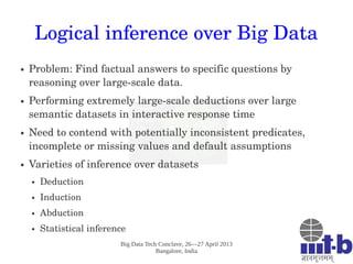 Big Data Tech Conclave, 26—27 April 2013
Bangalore, India
Logical inference over Big Data
● Problem: Find factual answers to specific questions by 
reasoning over large­scale data.  
● Performing extremely large­scale deductions over large 
semantic datasets in interactive response time 
● Need to contend with potentially inconsistent predicates, 
incomplete or missing values and default assumptions
● Varieties of inference over datasets
● Deduction
● Induction
● Abduction
● Statistical inference
 