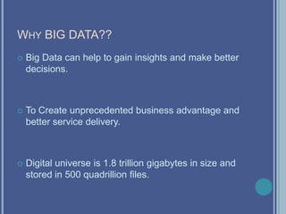 WHY BIG DATA??
 Big Data can help to gain insights and make better
decisions.
 To Create unprecedented business advantage and
better service delivery.
 Digital universe is 1.8 trillion gigabytes in size and
stored in 500 quadrillion files.
 