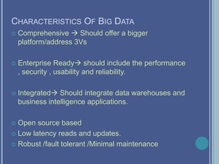 CHARACTERISTICS OF BIG DATA
 Comprehensive  Should offer a bigger
platform/address 3Vs
 Enterprise Ready should include the performance
, security , usability and reliability.
 Integrated Should integrate data warehouses and
business intelligence applications.
 Open source based
 Low latency reads and updates.
 Robust /fault tolerant /Minimal maintenance
 