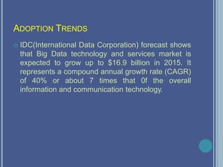 ADOPTION TRENDS
 IDC(International Data Corporation) forecast shows
that Big Data technology and services market is
expected to grow up to $16.9 billion in 2015. It
represents a compound annual growth rate (CAGR)
of 40% or about 7 times that 0f the overall
information and communication technology.
 