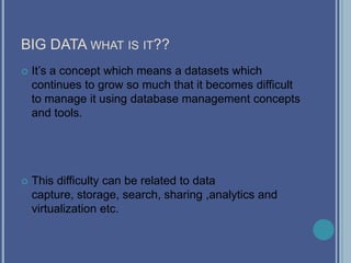 BIG DATA WHAT IS IT??
 It’s a concept which means a datasets which
continues to grow so much that it becomes difficult
to manage it using database management concepts
and tools.
 This difficulty can be related to data
capture, storage, search, sharing ,analytics and
virtualization etc.
 