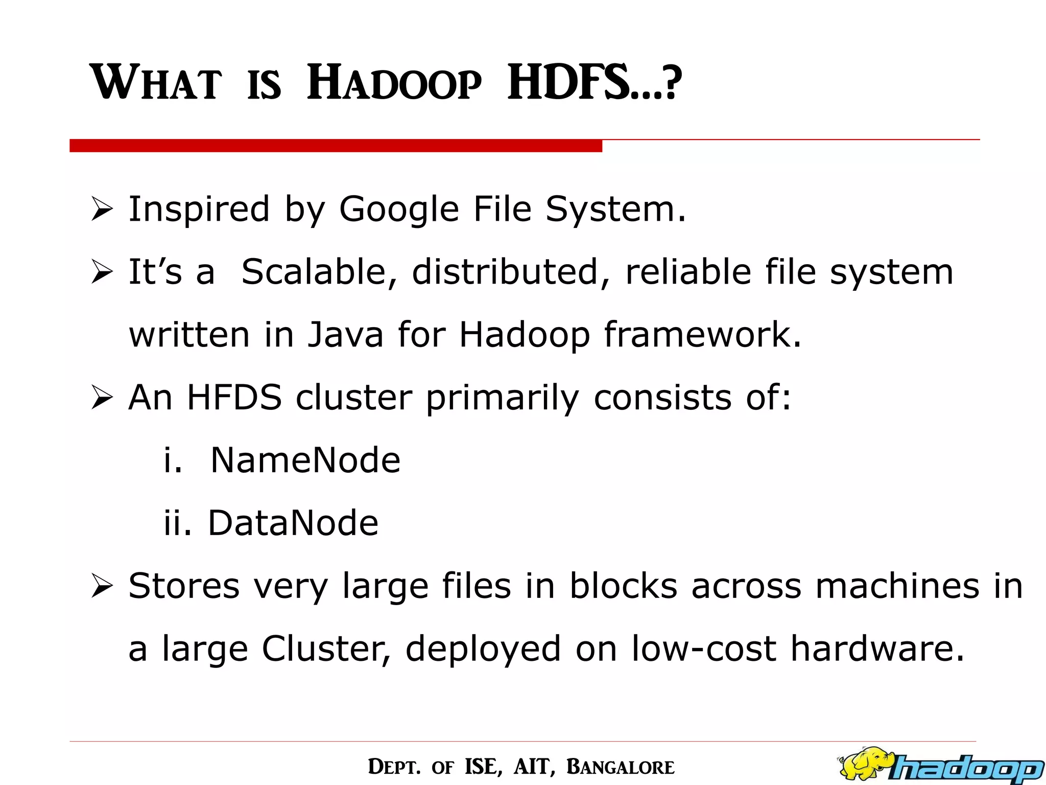 What is Hadoop HDFS…? 
Inspired by Google File System. 
It’s a Scalable, distributed, reliable file system written in Java for Hadoop framework. 
An HFDS cluster primarily consists of: i. NameNode ii. DataNode 
Stores very large files in blocks across machines in a large Cluster, deployed on low-cost hardware. 
Dept. of ISE, AIT, Bangalore  