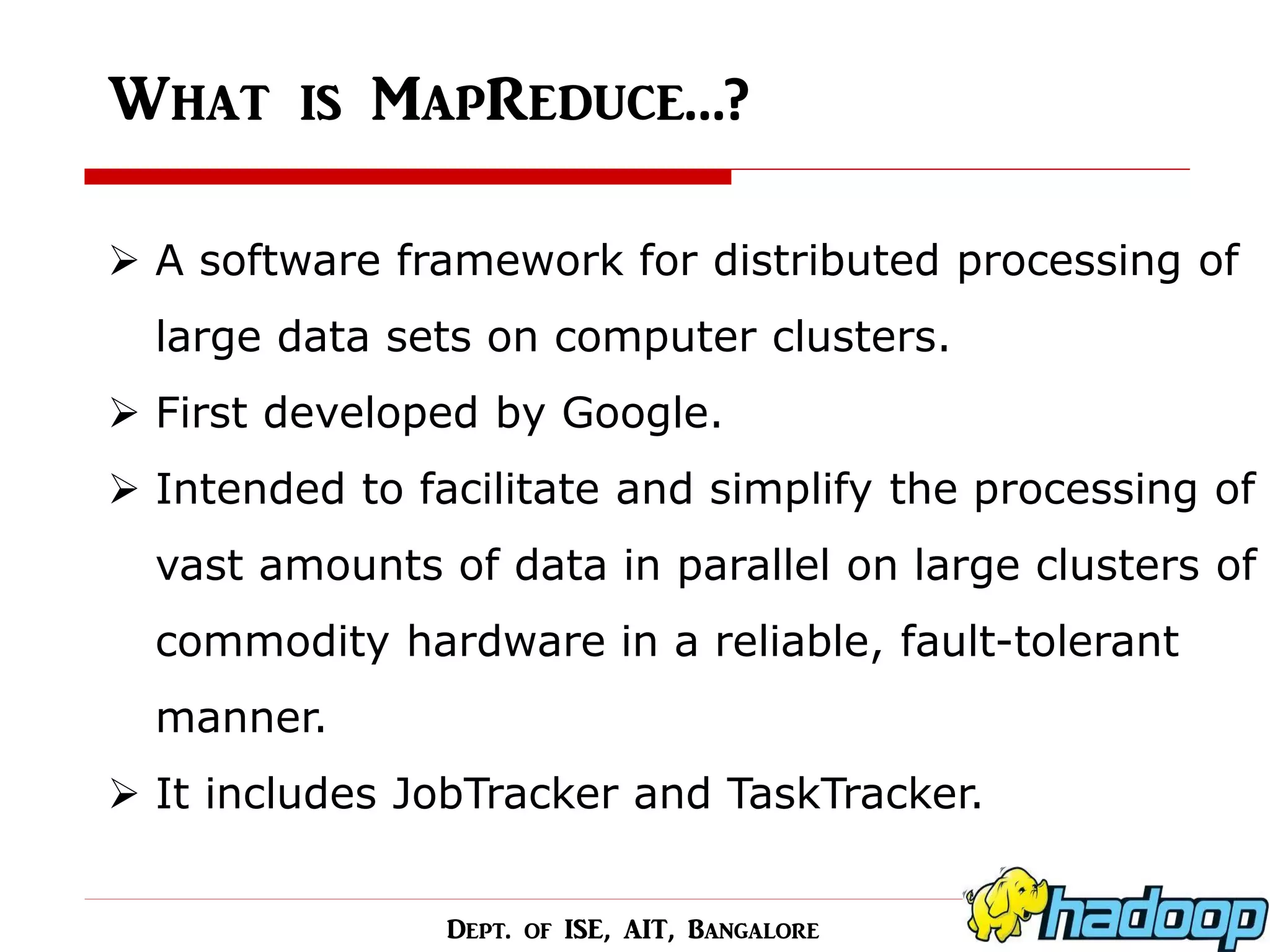 What is MapReduce…? 
A software framework for distributed processing of large data sets on computer clusters. 
First developed by Google. 
Intended to facilitate and simplify the processing of vast amounts of data in parallel on large clusters of commodity hardware in a reliable, fault-tolerant manner. 
It includes JobTracker and TaskTracker. 
Dept. of ISE, AIT, Bangalore  