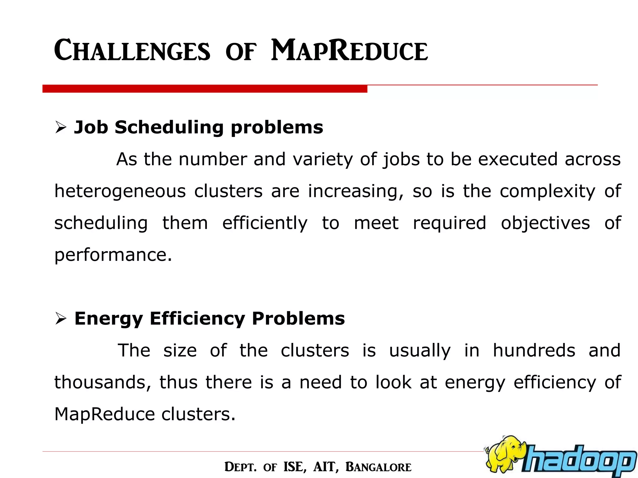 Challenges of MapReduce 
Job Scheduling problems As the number and variety of jobs to be executed across heterogeneous clusters are increasing, so is the complexity of scheduling them efficiently to meet required objectives of performance. 
Energy Efficiency Problems The size of the clusters is usually in hundreds and thousands, thus there is a need to look at energy efficiency of MapReduce clusters. 
Dept. of ISE, AIT, Bangalore  