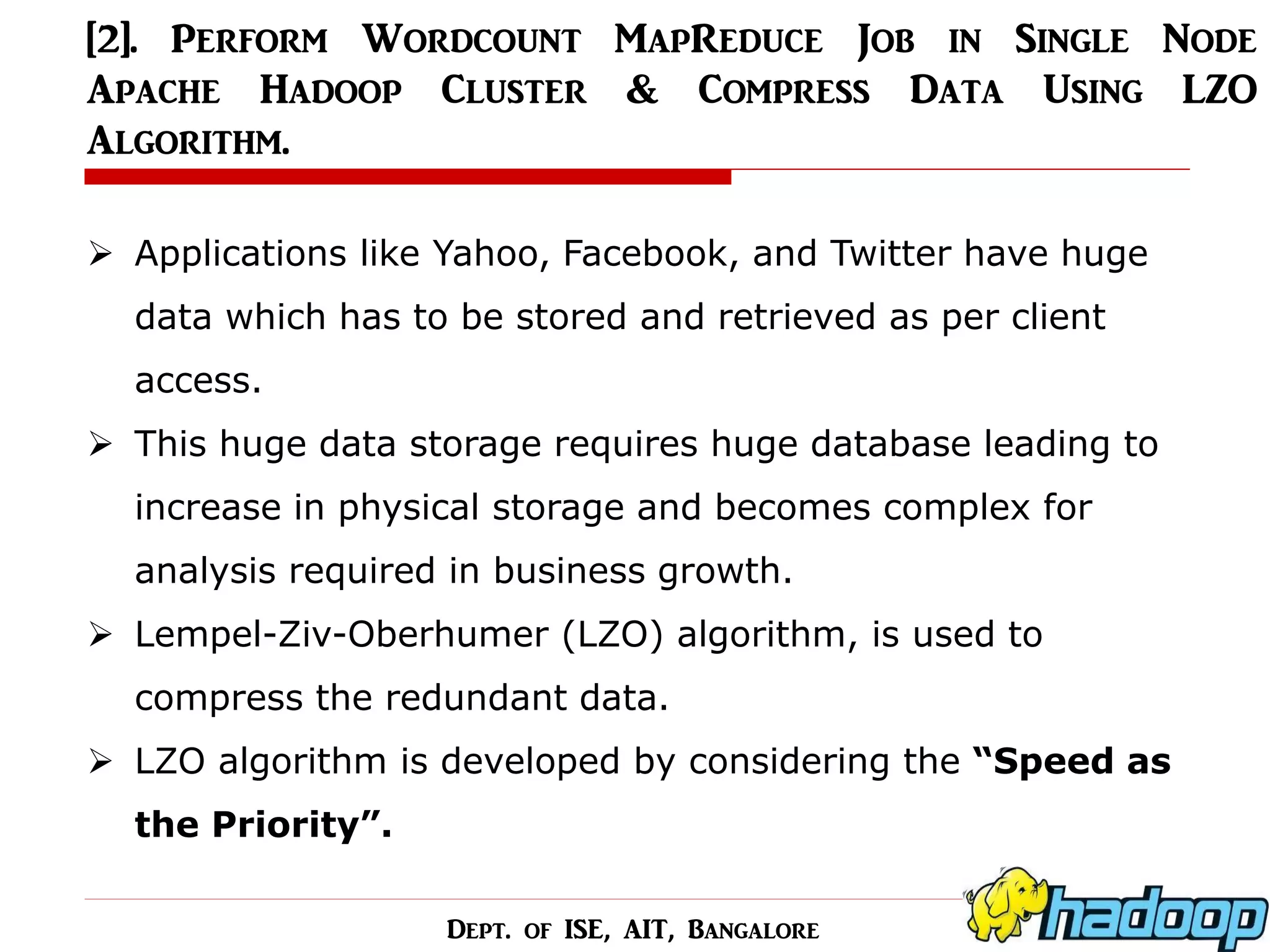 [2]. Perform Wordcount MapReduce Job in Single Node Apache Hadoop Cluster & Compress Data Using LZO Algorithm. 
Applications like Yahoo, Facebook, and Twitter have huge data which has to be stored and retrieved as per client access. 
This huge data storage requires huge database leading to increase in physical storage and becomes complex for analysis required in business growth. 
Lempel-Ziv-Oberhumer (LZO) algorithm, is used to compress the redundant data. 
LZO algorithm is developed by considering the “Speed as the Priority”. 
Dept. of ISE, AIT, Bangalore  