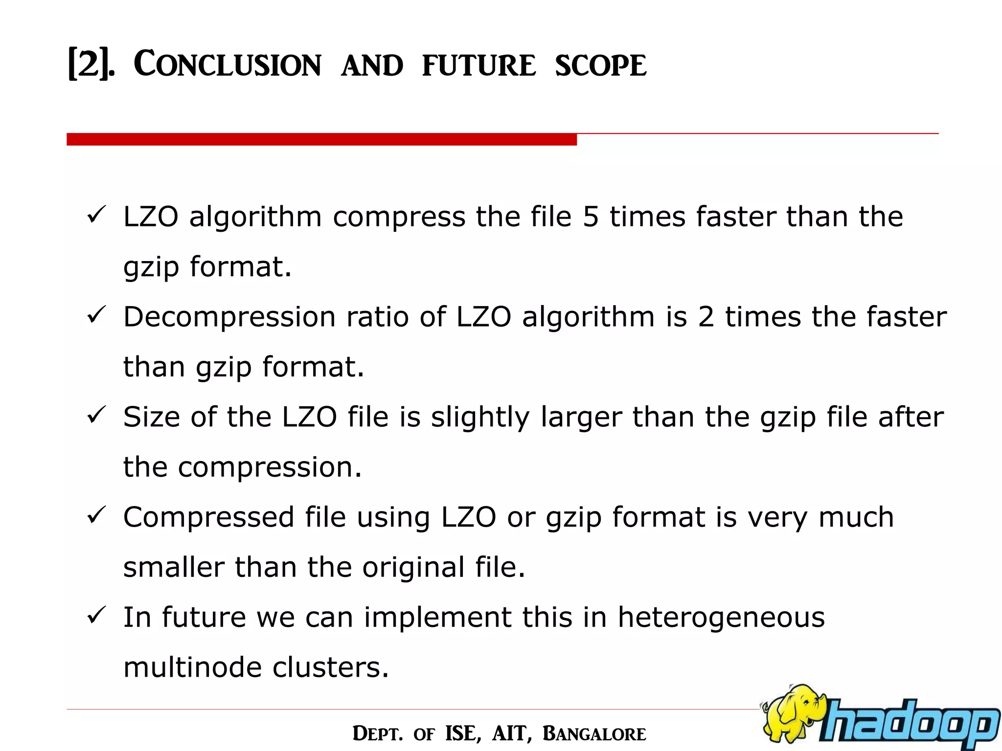[2]. Conclusion and future scope 
LZO algorithm compress the file 5 times faster than the gzip format. 
Decompression ratio of LZO algorithm is 2 times the faster than gzip format. 
Size of the LZO file is slightly larger than the gzip file after the compression. 
Compressed file using LZO or gzip format is very much smaller than the original file. 
In future we can implement this in heterogeneous multinode clusters. 
Dept. of ISE, AIT, Bangalore  