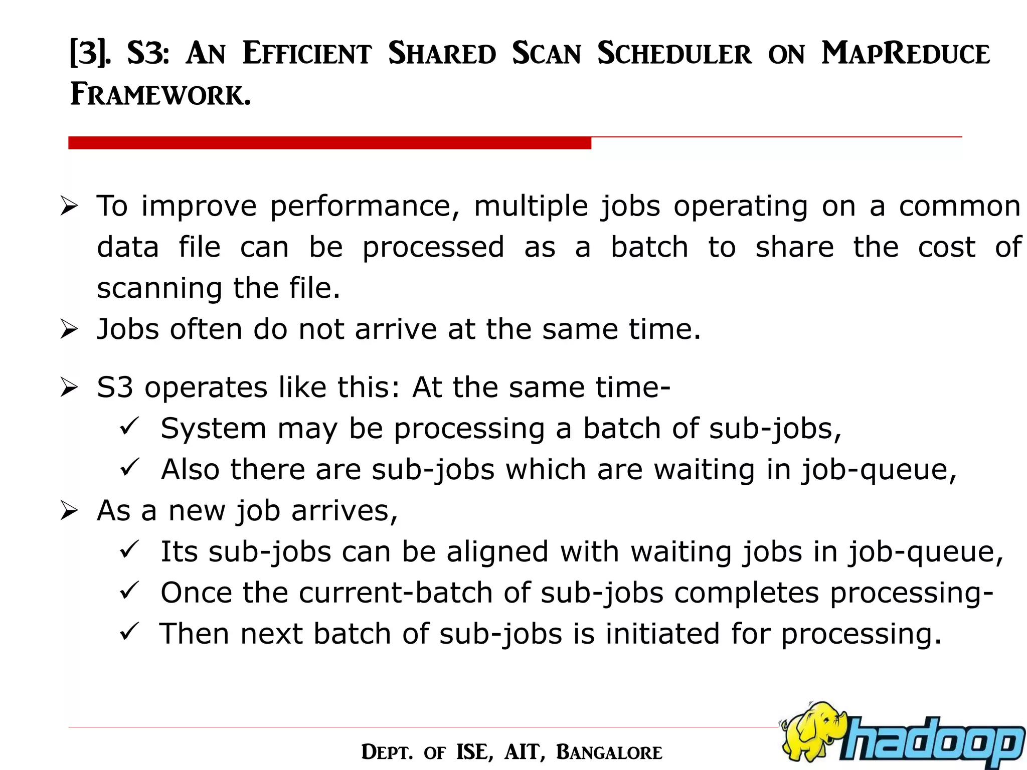 [3]. S3: An Efficient Shared Scan Scheduler on MapReduce Framework. 
To improve performance, multiple jobs operating on a common data file can be processed as a batch to share the cost of scanning the file. 
Jobs often do not arrive at the same time. 
S3 operates like this: At the same time- 
 System may be processing a batch of sub-jobs, 
 Also there are sub-jobs which are waiting in job-queue, 
As a new job arrives, 
 Its sub-jobs can be aligned with waiting jobs in job-queue, 
 Once the current-batch of sub-jobs completes processing- 
Then next batch of sub-jobs is initiated for processing. 
Dept. of ISE, AIT, Bangalore  