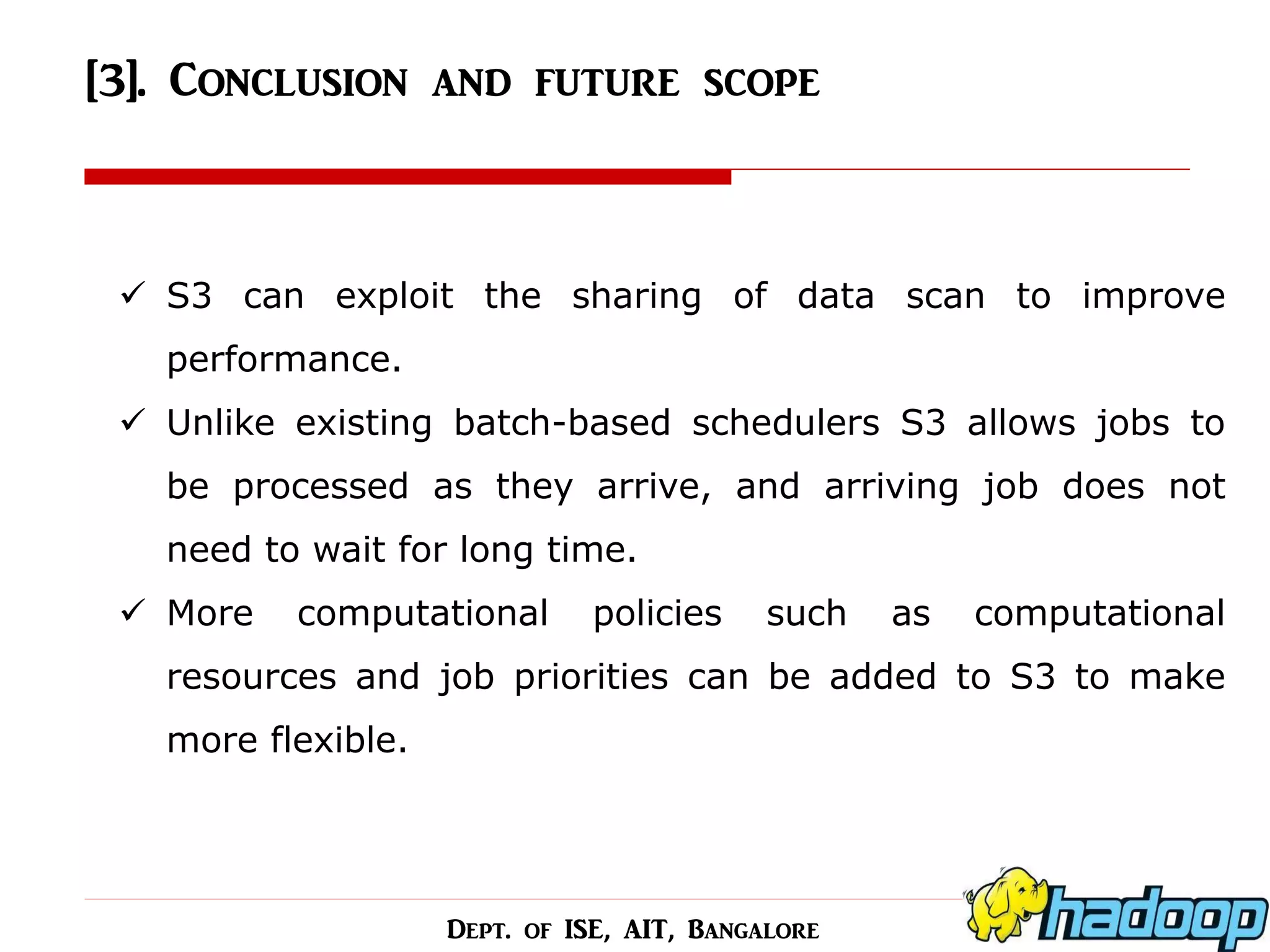[3]. Conclusion and future scope 
S3 can exploit the sharing of data scan to improve performance. 
Unlike existing batch-based schedulers S3 allows jobs to be processed as they arrive, and arriving job does not need to wait for long time. 
More computational policies such as computational resources and job priorities can be added to S3 to make more flexible. 
Dept. of ISE, AIT, Bangalore  