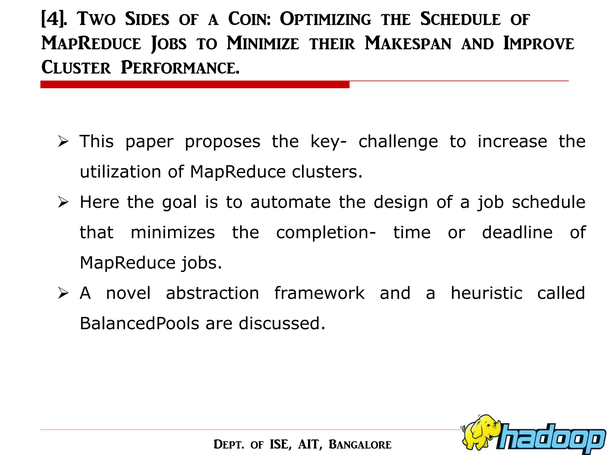 [4]. Two Sides of a Coin: Optimizing the Schedule of MapReduce Jobs to Minimize their Makespan and Improve Cluster Performance. 
This paper proposes the key- challenge to increase the utilization of MapReduce clusters. 
Here the goal is to automate the design of a job schedule that minimizes the completion- time or deadline of MapReduce jobs. 
A novel abstraction framework and a heuristic called BalancedPools are discussed. 
Dept. of ISE, AIT, Bangalore  