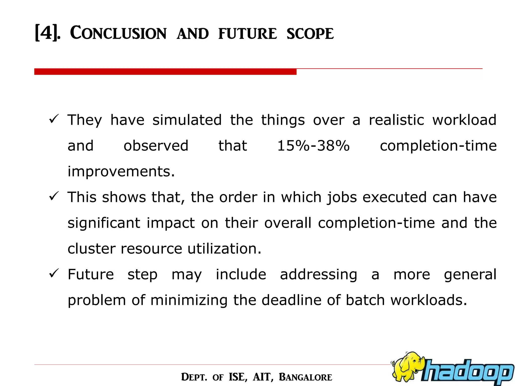 [4]. Conclusion and future scope 
They have simulated the things over a realistic workload and observed that 15%-38% completion-time improvements. 
This shows that, the order in which jobs executed can have significant impact on their overall completion-time and the cluster resource utilization. 
Future step may include addressing a more general problem of minimizing the deadline of batch workloads. 
Dept. of ISE, AIT, Bangalore  