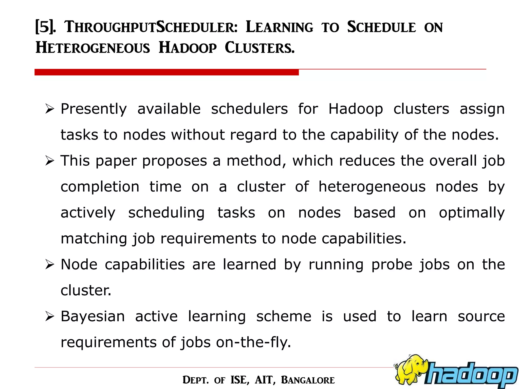 [5]. ThroughputScheduler: Learning to Schedule on Heterogeneous Hadoop Clusters. 
Presently available schedulers for Hadoop clusters assign tasks to nodes without regard to the capability of the nodes. 
This paper proposes a method, which reduces the overall job completion time on a cluster of heterogeneous nodes by actively scheduling tasks on nodes based on optimally matching job requirements to node capabilities. 
Node capabilities are learned by running probe jobs on the cluster. 
Bayesian active learning scheme is used to learn source requirements of jobs on-the-fly. 
Dept. of ISE, AIT, Bangalore  