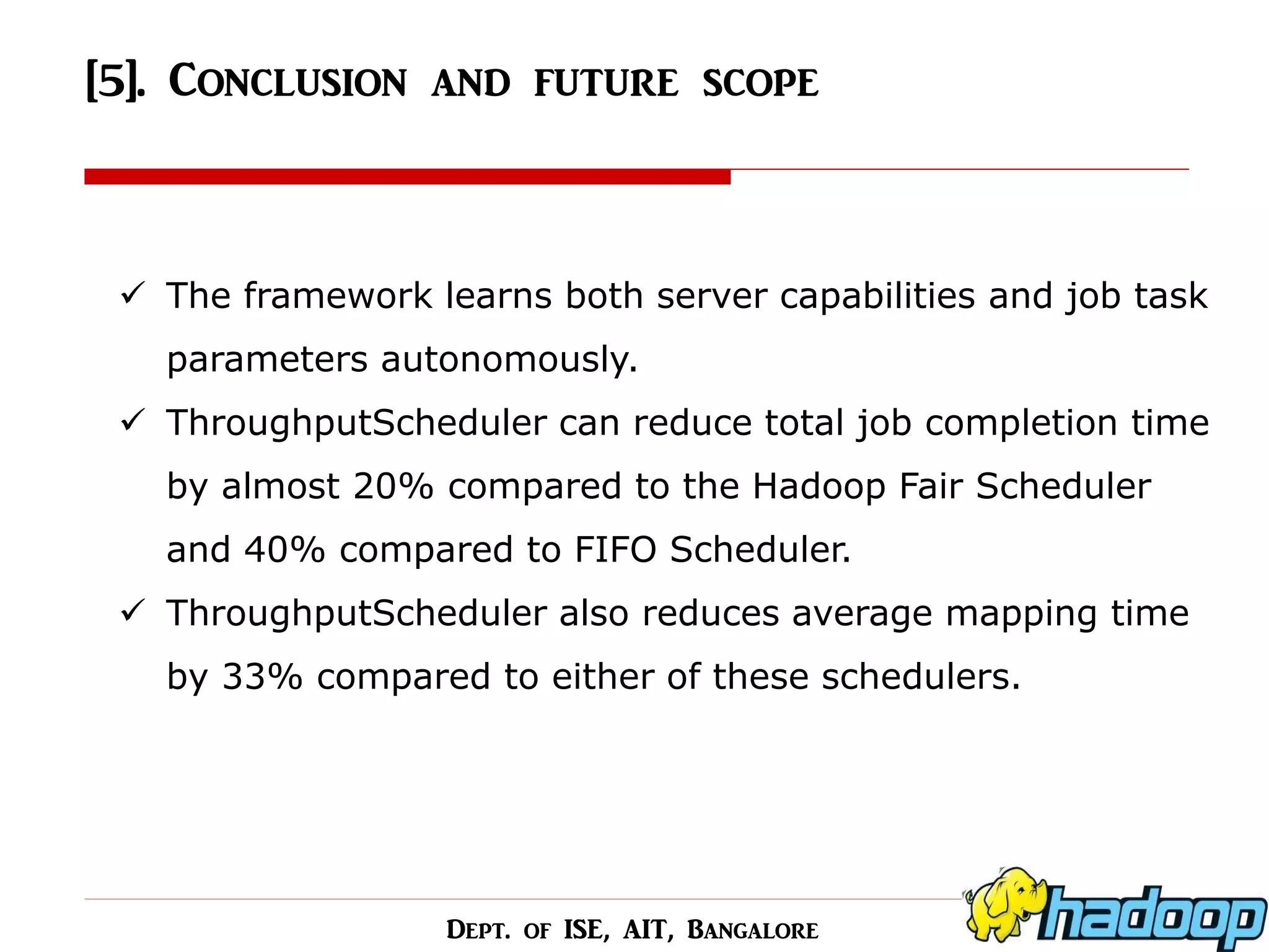 [5]. Conclusion and future scope 
The framework learns both server capabilities and job task parameters autonomously. 
ThroughputScheduler can reduce total job completion time by almost 20% compared to the Hadoop Fair Scheduler and 40% compared to FIFO Scheduler. 
ThroughputScheduler also reduces average mapping time by 33% compared to either of these schedulers. 
Dept. of ISE, AIT, Bangalore  