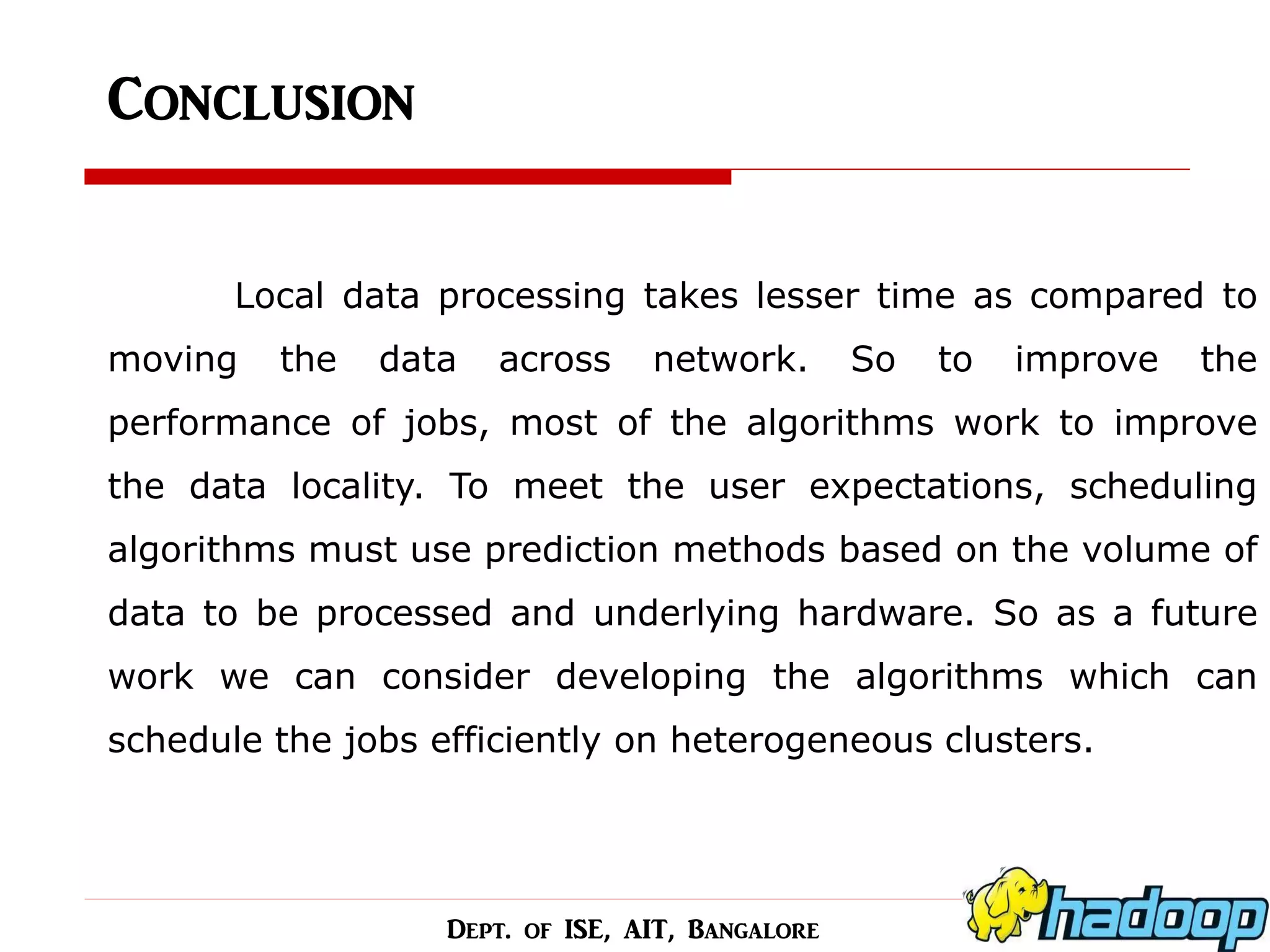 Conclusion 
Local data processing takes lesser time as compared to moving the data across network. So to improve the performance of jobs, most of the algorithms work to improve the data locality. To meet the user expectations, scheduling algorithms must use prediction methods based on the volume of data to be processed and underlying hardware. So as a future work we can consider developing the algorithms which can schedule the jobs efficiently on heterogeneous clusters. 
Dept. of ISE, AIT, Bangalore  