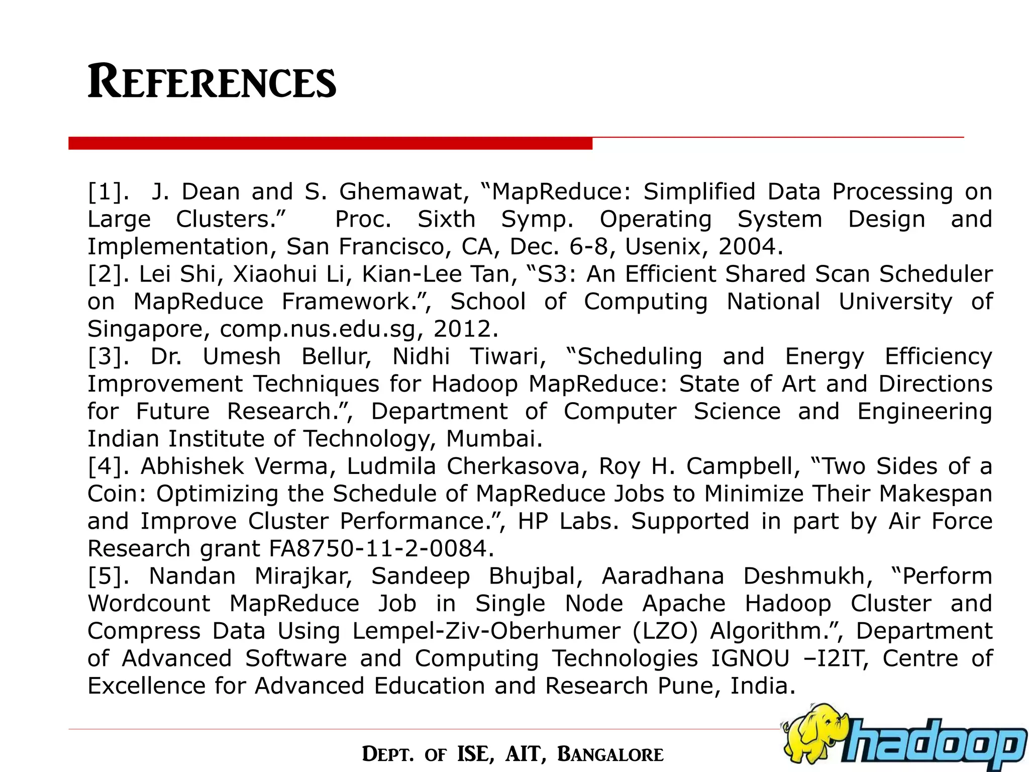 References 
[1]. J. Dean and S. Ghemawat, “MapReduce: Simplified Data Processing on Large Clusters.” Proc. Sixth Symp. Operating System Design and Implementation, San Francisco, CA, Dec. 6-8, Usenix, 2004. [2]. Lei Shi, Xiaohui Li, Kian-Lee Tan, “S3: An Efficient Shared Scan Scheduler on MapReduce Framework.”, School of Computing National University of Singapore, comp.nus.edu.sg, 2012. [3]. Dr. Umesh Bellur, Nidhi Tiwari, “Scheduling and Energy Efficiency Improvement Techniques for Hadoop MapReduce: State of Art and Directions for Future Research.”, Department of Computer Science and Engineering Indian Institute of Technology, Mumbai. [4]. Abhishek Verma, Ludmila Cherkasova, Roy H. Campbell, “Two Sides of a Coin: Optimizing the Schedule of MapReduce Jobs to Minimize Their Makespan and Improve Cluster Performance.”, HP Labs. Supported in part by Air Force Research grant FA8750-11-2-0084. [5]. Nandan Mirajkar, Sandeep Bhujbal, Aaradhana Deshmukh, “Perform Wordcount MapReduce Job in Single Node Apache Hadoop Cluster and Compress Data Using Lempel-Ziv-Oberhumer (LZO) Algorithm.”, Department of Advanced Software and Computing Technologies IGNOU –I2IT, Centre of Excellence for Advanced Education and Research Pune, India. 
Dept. of ISE, AIT, Bangalore  