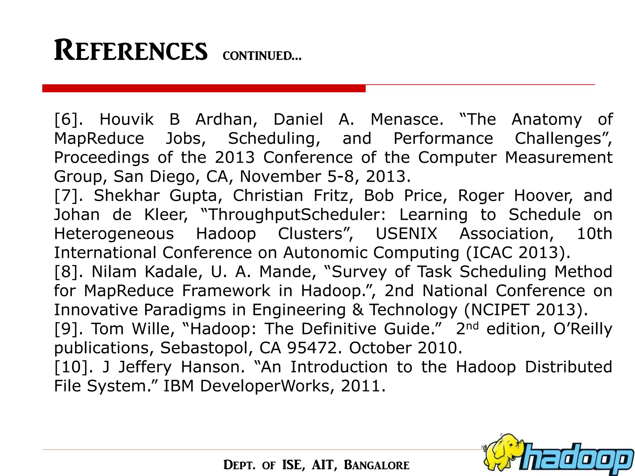 References continued… 
[6]. Houvik B Ardhan, Daniel A. Menasce. “The Anatomy of MapReduce Jobs, Scheduling, and Performance Challenges”, Proceedings of the 2013 Conference of the Computer Measurement Group, San Diego, CA, November 5-8, 2013. [7]. Shekhar Gupta, Christian Fritz, Bob Price, Roger Hoover, and Johan de Kleer, “ThroughputScheduler: Learning to Schedule on Heterogeneous Hadoop Clusters”, USENIX Association, 10th International Conference on Autonomic Computing (ICAC 2013). [8]. Nilam Kadale, U. A. Mande, “Survey of Task Scheduling Method for MapReduce Framework in Hadoop.”, 2nd National Conference on Innovative Paradigms in Engineering & Technology (NCIPET 2013). [9]. Tom Wille, “Hadoop: The Definitive Guide.” 2nd edition, O’Reilly publications, Sebastopol, CA 95472. October 2010. [10]. J Jeffery Hanson. “An Introduction to the Hadoop Distributed File System.” IBM DeveloperWorks, 2011. 
Dept. of ISE, AIT, Bangalore  