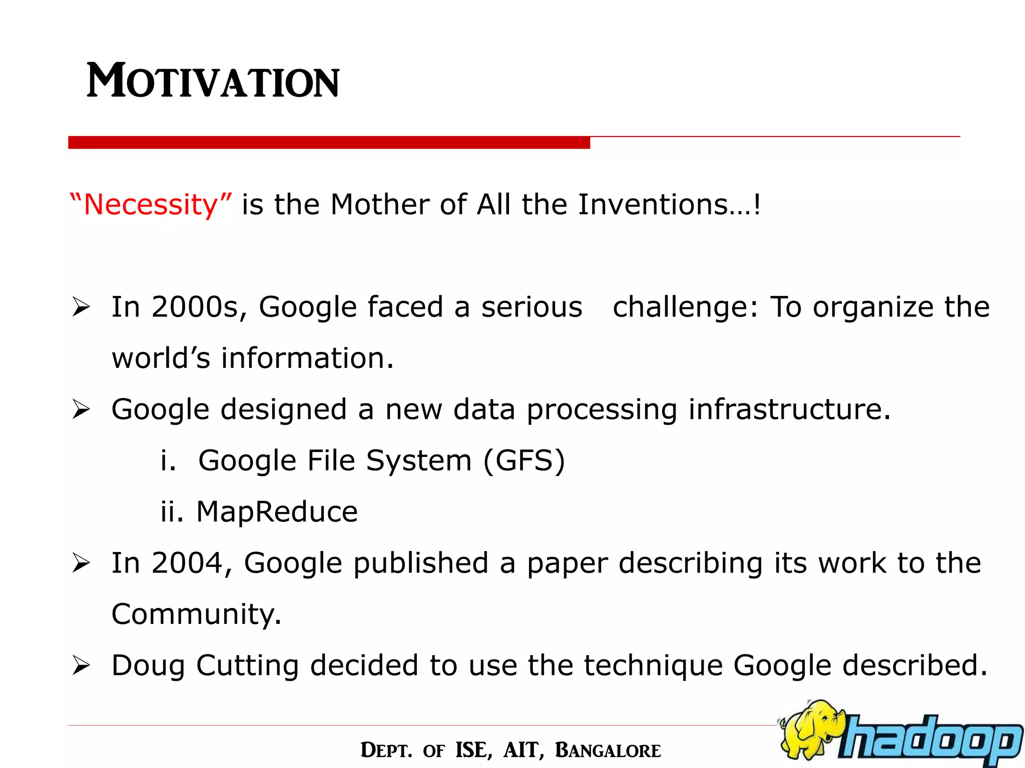 Motivation 
“Necessity” is the Mother of All the Inventions…! 
In 2000s, Google faced a serious challenge: To organize the world’s information. 
Google designed a new data processing infrastructure. i. Google File System (GFS) ii. MapReduce 
In 2004, Google published a paper describing its work to the Community. 
Doug Cutting decided to use the technique Google described. 
Dept. of ISE, AIT, Bangalore  