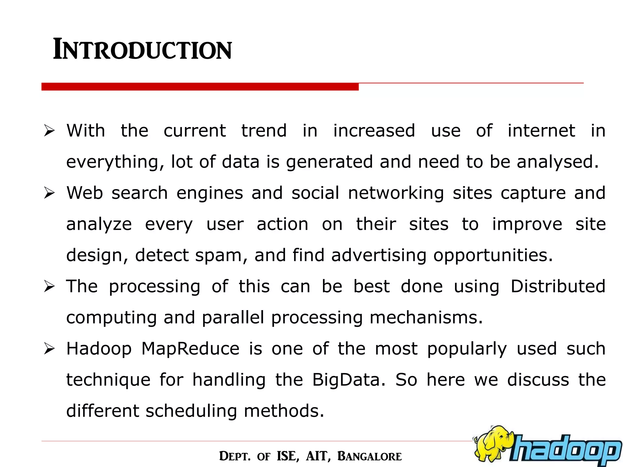 Introduction 
With the current trend in increased use of internet in everything, lot of data is generated and need to be analysed. 
Web search engines and social networking sites capture and analyze every user action on their sites to improve site design, detect spam, and find advertising opportunities. 
The processing of this can be best done using Distributed computing and parallel processing mechanisms. 
Hadoop MapReduce is one of the most popularly used such technique for handling the BigData. So here we discuss the different scheduling methods. 
Dept. of ISE, AIT, Bangalore  