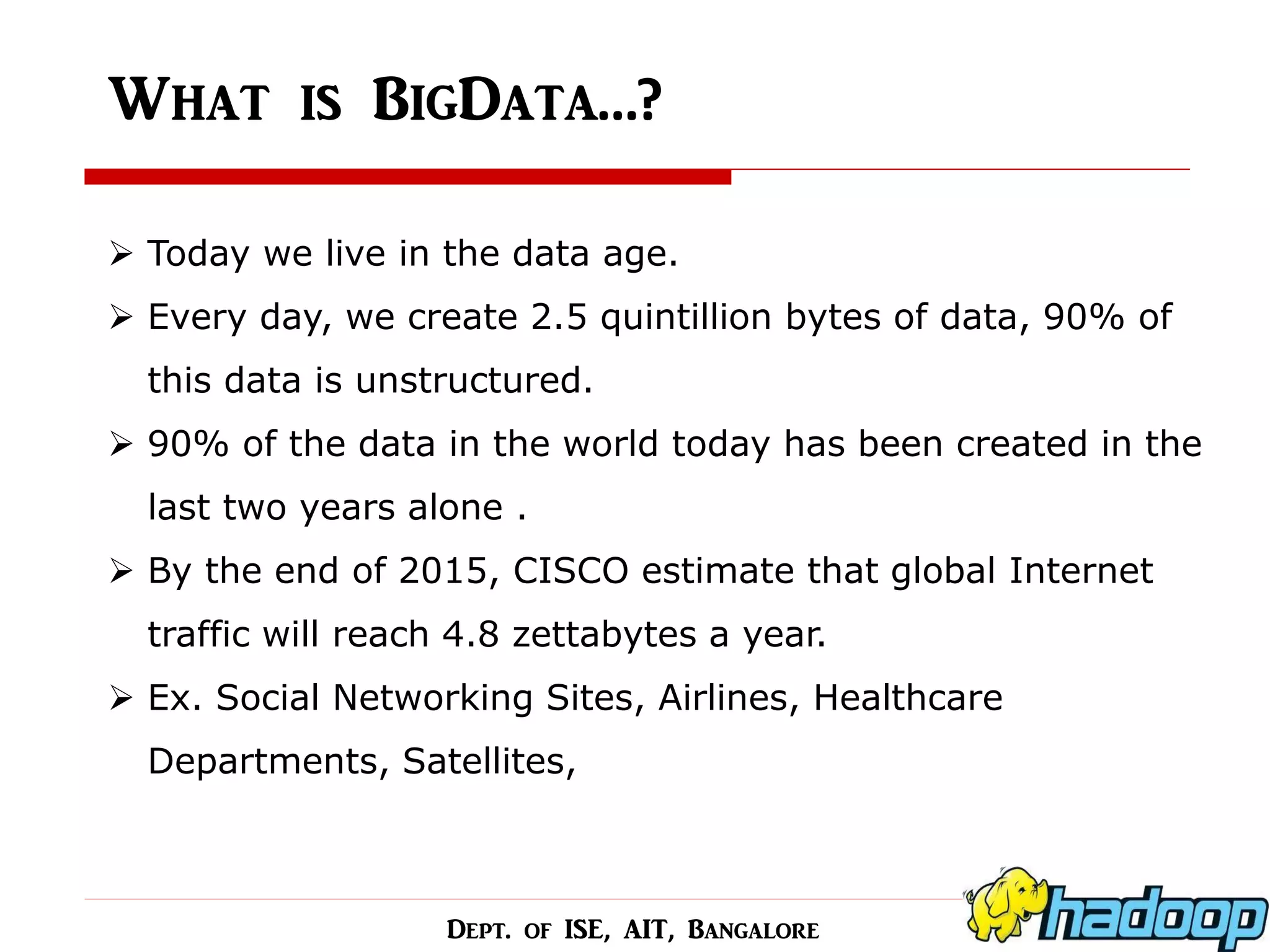 What is BigData…? 
Today we live in the data age. 
Every day, we create 2.5 quintillion bytes of data, 90% of this data is unstructured. 
90% of the data in the world today has been created in the last two years alone . 
By the end of 2015, CISCO estimate that global Internet traffic will reach 4.8 zettabytes a year. 
Ex. Social Networking Sites, Airlines, Healthcare Departments, Satellites, 
Dept. of ISE, AIT, Bangalore  