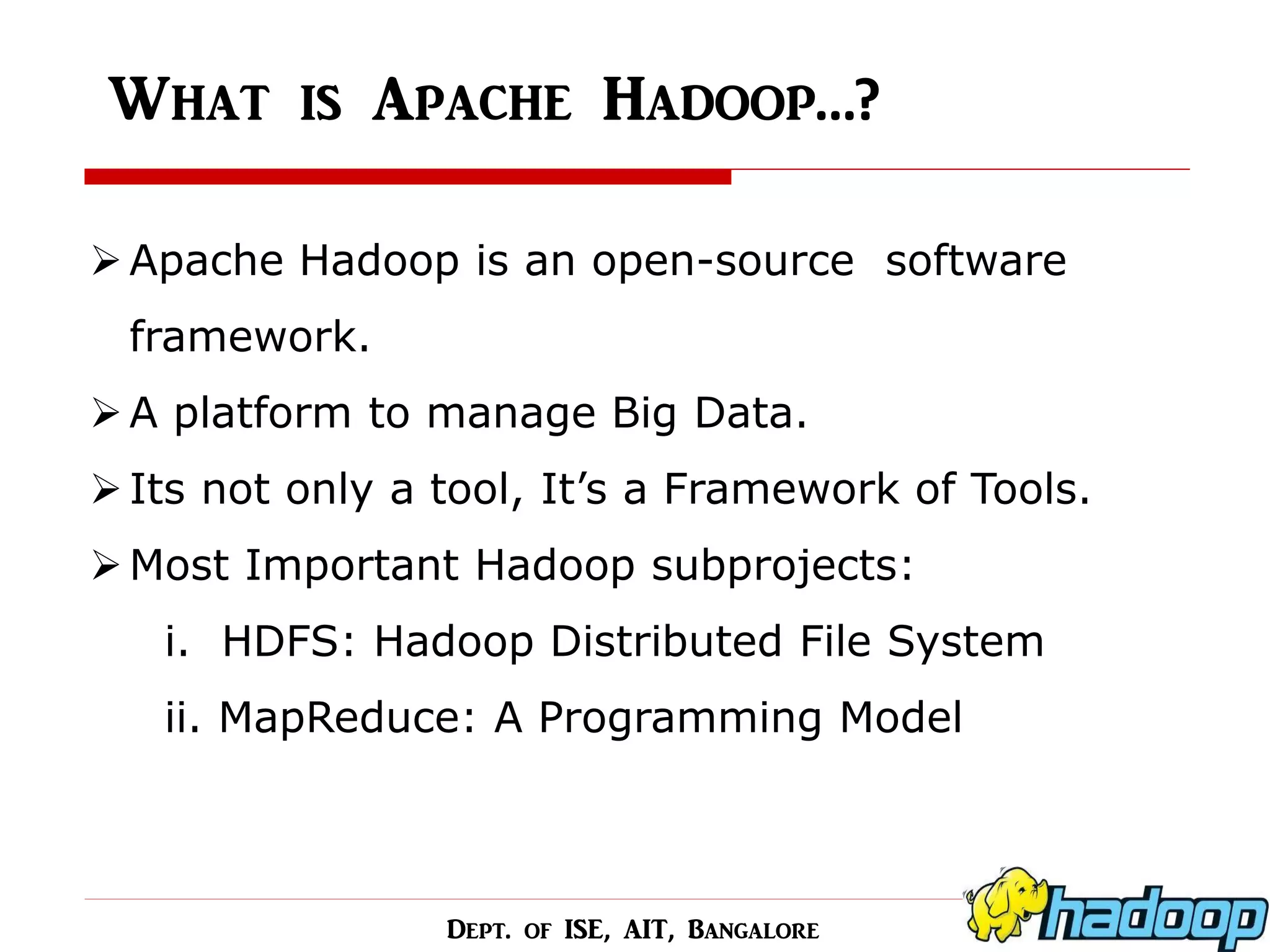 What is Apache Hadoop…? 
Apache Hadoop is an open-source software framework. 
A platform to manage Big Data. 
Its not only a tool, It’s a Framework of Tools. 
Most Important Hadoop subprojects: i. HDFS: Hadoop Distributed File System ii. MapReduce: A Programming Model 
Dept. of ISE, AIT, Bangalore  